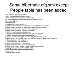 Same hibernate.cfg.xml except
People table has been added.
<?xml version='1.0' encoding='utf-8'?>
<!DOCTYPE hibernate-configuration PUBLIC
"-//Hibernate/Hibernate Configuration DTD 3.0//EN"
"http://hibernate.sourceforge.net/hibernate-configuration-3.0.dtd">
<hibernate-configuration>
<session-factory>
<!-- Database connection settings -->
<property name="connection.driver_class">com.mysql.jdbc.Driver</property>
<property name="connection.url">jdbc:mysql://localhost/mydb</property>
<property name="connection.username">root</property>
<property name="connection.password"></property>
<!-- JDBC connection pool (use the built-in) -->
<property name="hibernate.connection.pool_size">10</property>
<!-- MySQL dialect//different for different Database -->
<property name="dialect">org.hibernate.dialect.MySQLDialect</property>
<property name="cache.provider_class">org.hibernate.cache.NoCacheProvider</property>
<!-- Echo all executed SQL to stdout -->
<!-- Echo all executed SQL to stdout -->
<property name="show_sql">true</property>
<property name="hbm2ddl.auto">update</property>
<property name="current_session_context_class">thread</property>
<mapping resource="events/Event.hbm.xml"/>
<mapping resource="events/People.hbm.xml"/>
</session-factory>
</hibernate-configuration>
 