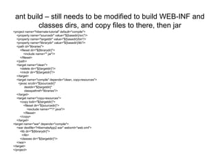 ant build – still needs to be modified to build WEB-INF and
classes dirs, and copy files to there, then jar
<project name="hibernate-tutorial" default="compile">
<property name="sourcedir" value="${basedir}/src"/>
<property name="targetdir" value="${basedir}/bin"/>
<property name="librarydir" value="${basedir}/lib"/>
<path id="libraries">
<fileset dir="${librarydir}">
<include name="*.jar"/>
</fileset>
</path>
<target name="clean">
<delete dir="${targetdir}"/>
<mkdir dir="${targetdir}"/>
</target>
<target name="compile" depends="clean, copy-resources">
<javac srcdir="${sourcedir}"
destdir="${targetdir}"
classpathref="libraries"/>
</target>
<target name="copy-resources">
<copy todir="${targetdir}">
<fileset dir="${sourcedir}">
<exclude name="**/*.java"/>
</fileset>
</copy>
</target>
<target name="war" depends="compile">
<war destfile="HibernateApp2.war" webxml="web.xml">
<lib dir="${librarydir}">
</lib>
<classes dir="${targetdir}"/>
</war>
</target>
</project>
 