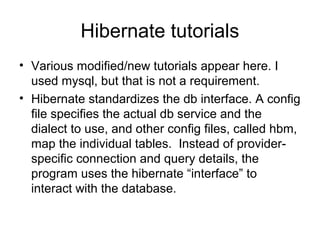 Hibernate tutorials
• Various modified/new tutorials appear here. I
used mysql, but that is not a requirement.
• Hibernate standardizes the db interface. A config
file specifies the actual db service and the
dialect to use, and other config files, called hbm,
map the individual tables. Instead of provider-
specific connection and query details, the
program uses the hibernate “interface” to
interact with the database.
 
