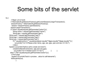 Some bits of the servlet
try {
// Begin unit of work
// HibernateUtil.getSessionFactory().getCurrentSession().beginTransaction();
sessionFactory = HibernateUtil.getSessionFactory();
session =sessionFactory.openSession();
session.beginTransaction();
if ("store".equals(request.getParameter("action"))) {
String name = request.getParameter("name");
String gpa = request.getParameter("gpa");
String year = request.getParameter("year");
String age = request.getParameter("age");
String sex = request.getParameter("sex");
if ("".equals(name) || "".equals(sex)||year.equals("")||gpa.equals("")||age.equals("")) {
out.println("<b><i>Please enter name, age, sex, gpa, year and sex.</i></b>");
} else {
System.out.println("before call to create and store");
createAndStoreEvent(name, age,year,sex,gpa);
out.println("<b><i>Added event.</i></b>"); } }
else if ("list".equals(request.getParameter("action"))) {
// Print page
System.out.println("back in process ...about to call listevents");
listStudents(out);
}
 