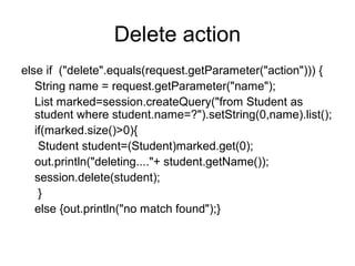 Delete action
else if ("delete".equals(request.getParameter("action"))) {
String name = request.getParameter("name");
List marked=session.createQuery("from Student as
student where student.name=?").setString(0,name).list();
if(marked.size()>0){
Student student=(Student)marked.get(0);
out.println("deleting...."+ student.getName());
session.delete(student);
}
else {out.println("no match found");}
 