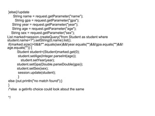 }else{//update
String name = request.getParameter("name");
String gpa = request.getParameter("gpa");
String year = request.getParameter("year");
String age = request.getParameter("age");
String sex = request.getParameter("sex");
List marked=session.createQuery("from Student as student where
student.name=?").setString(0,name).list();
if(marked.size()>0&&!"".equals(sex)&&!year.equals("")&&!gpa.equals("")&&!
age.equals("")) {
Student student=(Student)marked.get(0);
student.setAge(Integer.parseInt(age));
student.setYear(year);
student.setGpa(Double.parseDouble(gpa));
student.setSex(sex);
session.update(student);
}
else {out.println("no match found");}
}
/*else a getinfo choice could look about the same
*/
 