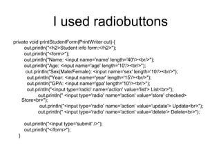 I used radiobuttons
private void printStudentForm(PrintWriter out) {
out.println("<h2>Student info form:</h2>");
out.println("<form>");
out.println("Name: <input name='name' length='40'/><br/>");
out.println("Age: <input name='age' length='10'/><br/>");
out.println("Sex(Male/Female): <input name='sex' length='10'/><br/>");
out.println("Year: <input name='year' length='15'/><br/>");
out.println("GPA: <input name='gpa' length='10'/><br/>");
out.println("<input type='radio' name='action' value='list'> List<br>");
out.println(" <input type='radio' name='action' value='store' checked>
Store<br>");
out.println("<input type='radio' name='action' value='update'> Update<br>");
out.println(" <input type='radio' name='action' value='delete'> Delete<br>");
out.println("<input type='submit' />");
out.println("</form>");
}
 