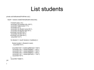 List students
private void listStudents(PrintWriter out) {
result1 = session.createCriteria(Student.class).list();
if (result1.size() > 0) {
out.println("<h2>Student Info:</h2>");
out.println("<table border='1'>");
out.println("<tr>");
out.println("<th>Student name</th>");
out.println("<th>Student Age</th>");
out.println("<th>GPA</th>");
out.println("<th>Sex</th>");
out.println("<th>Year</th>");
out.println("</tr>");
for (Iterator it = result1.iterator(); it.hasNext();) {
Student student = (Student) it.next();
out.println("<tr>");
out.println("<td>" + student.getName()+ "</td>");
out.println("<td>" + student.getAge() + "</td>");
out.println("<td>" + student.getGpa() + "</td>");
out.println("<td>" + student.getSex() + "</td>");
out.println("<td>" + student.getYear() + "</td>");
out.println("</tr>");
}
out.println("</table>");
}//if
}
 