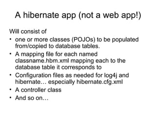 A hibernate app (not a web app!)
Will consist of
• one or more classes (POJOs) to be populated
from/copied to database tables.
• A mapping file for each named
classname.hbm.xml mapping each to the
database table it corresponds to
• Configuration files as needed for log4j and
hibernate… especially hibernate.cfg.xml
• A controller class
• And so on…
 