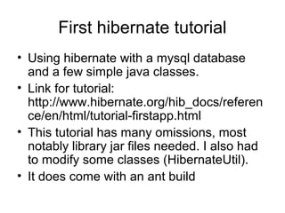 First hibernate tutorial
• Using hibernate with a mysql database
and a few simple java classes.
• Link for tutorial:
http://www.hibernate.org/hib_docs/referen
ce/en/html/tutorial-firstapp.html
• This tutorial has many omissions, most
notably library jar files needed. I also had
to modify some classes (HibernateUtil).
• It does come with an ant build
 