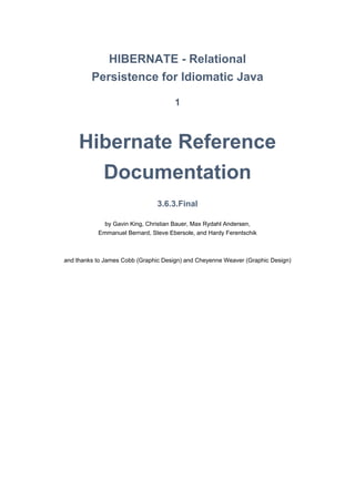 HIBERNATE - Relational
         Persistence for Idiomatic Java

                                      1



     Hibernate Reference
       Documentation
                                3.6.3.Final

             by Gavin King, Christian Bauer, Max Rydahl Andersen,
           Emmanuel Bernard, Steve Ebersole, and Hardy Ferentschik



and thanks to James Cobb (Graphic Design) and Cheyenne Weaver (Graphic Design)
 