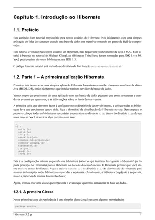 Capítulo 1. Introdução ao Hibernate

1.1. Prefácio
Este capítulo é um tutorial introdutório para novos usuários do Hibernate. Nós iniciaremos com uma simples
aplicação de linha de comando usando uma base de dados em memória tornando um passo de fácil de compre-
ender.

Este tutorial é voltado para novos usuários do Hibernate, mas requer um conhecimento de Java e SQL. Este tu-
torial é baseado no tutorial de Michael Gloegl, as bibliotecas Third Party foram nomeadas para JDK 1.4 e 5.0.
Você pode precisar de outras bibliotecas para JDK 1.3.

O código fonte do tutorial está incluído no diretório da distribuição doc/reference/tutorial/.


1.2. Parte 1 – A primeira aplicação Hibernate
Primeiro, nós iremos criar uma simples aplicação Hibernate baseada em console. Usaremos uma base de dados
Java (HSQL DB), então não teremos que instalar nenhum servidor de banco de dados.

Vamos supor que precisemos de uma aplicação com um banco de dados pequeno que possa armazenar e aten-
der os eventos que queremos, e as informações sobre os hosts destes eventos.

A primeira coisa que devemos fazer é configurar nosso diretório de desenvolvimento, e colocar todas as biblio-
tecas Java que precisamos dentro dele. Faça o download da distribuição do Hibernate no site. Descompacte o
pacote e coloque todas as bibliotecas necessárias encontradas no diretório /lib, dentro do diretório /lib do seu
novo projeto. Você deverá ter algo parecido com isso:

  .
  +lib
    antlr.jar
    cglib.jar
    asm.jar
    asm-attrs.jars
    commons-collections.jar
    commons-logging.jar
    hibernate3.jar
    jta.jar
    dom4j.jar
    log4j.jar


Esta é a configuração mínima requerida das bibliotecas (observe que também foi copiado o hibernate3.jar da
pasta principal do Hibernate) para o Hibernate na hora do desenvolvimento. O Hibernate permite que você uti-
lize mais ou menos bibliotecas. Veja o arquivo README.txt no diretório lib/ da distribuição do Hibernate para
maiores informações sobre bibliotecas requeridas e opcionais. (Atualmente, a biblioteca Log4j não é requerida,
mas é a preferida de muitos desenvolvedores.)

Agora, iremos criar uma classe que representa o evento que queremos armazenar na base de dados..


1.2.1. A primeira Classe

Nossa primeira classe de persistência é uma simples classe JavaBean com algumas propriedades:

  package events;


Hibernate 3.2 ga                                                                                              1
 