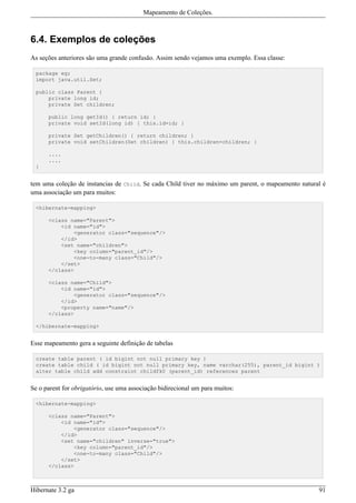 Mapeamento de Coleções.



6.4. Exemplos de coleções
As seções anteriores são uma grande confusão. Assim sendo vejamos uma exemplo. Essa classe:

 package eg;
 import java.util.Set;

 public class Parent {
     private long id;
     private Set children;

      public long getId() { return id; }
      private void setId(long id) { this.id=id; }

      private Set getChildren() { return children; }
      private void setChildren(Set children) { this.children=children; }

      ....
      ....
 }


tem uma coleção de instancias de Child. Se cada Child tiver no máximo um parent, o mapeamento natural é
uma associação um para muitos:

 <hibernate-mapping>

      <class name="Parent">
          <id name="id">
              <generator class="sequence"/>
          </id>
          <set name="children">
              <key column="parent_id"/>
              <one-to-many class="Child"/>
          </set>
      </class>

      <class name="Child">
          <id name="id">
              <generator class="sequence"/>
          </id>
          <property name="name"/>
      </class>

 </hibernate-mapping>


Esse mapeamento gera a seguinte definição de tabelas

 create table parent ( id bigint not null primary key )
 create table child ( id bigint not null primary key, name varchar(255), parent_id bigint )
 alter table child add constraint childfk0 (parent_id) references parent


Se o parent for obrigatório, use uma associação bidirecional um para muitos:

 <hibernate-mapping>

      <class name="Parent">
          <id name="id">
              <generator class="sequence"/>
          </id>
          <set name="children" inverse="true">
              <key column="parent_id"/>
              <one-to-many class="Child"/>
          </set>
      </class>



Hibernate 3.2 ga                                                                                    91
 