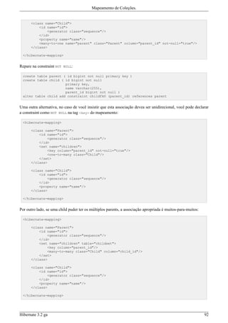 Mapeamento de Coleções.


      <class name="Child">
          <id name="id">
              <generator class="sequence"/>
          </id>
          <property name="name"/>
          <many-to-one name="parent" class="Parent" column="parent_id" not-null="true"/>
      </class>

  </hibernate-mapping>


Repare na constraint NOT NULL:

  create table parent ( id bigint not null primary key )
  create table child ( id bigint not null
                       primary key,
                       name varchar(255),
                       parent_id bigint not null )
  alter table child add constraint childfk0 (parent_id) references parent


Uma outra alternativa, no caso de você insistir que esta associação devea ser unidirecional, você pode declarar
a constraint como NOT NULL na tag <key> do mapeamento:

  <hibernate-mapping>

      <class name="Parent">
          <id name="id">
              <generator class="sequence"/>
          </id>
          <set name="children">
              <key column="parent_id" not-null="true"/>
              <one-to-many class="Child"/>
          </set>
      </class>

      <class name="Child">
          <id name="id">
              <generator class="sequence"/>
          </id>
          <property name="name"/>
      </class>

  </hibernate-mapping>


Por outro lado, se uma child puder ter os múltiplos parents, a associação apropriada é muitos-para-muitos:

  <hibernate-mapping>

      <class name="Parent">
          <id name="id">
              <generator class="sequence"/>
          </id>
          <set name="children" table="childset">
              <key column="parent_id"/>
              <many-to-many class="Child" column="child_id"/>
          </set>
      </class>

      <class name="Child">
          <id name="id">
              <generator class="sequence"/>
          </id>
          <property name="name"/>
      </class>

  </hibernate-mapping>




Hibernate 3.2 ga                                                                                             92
 