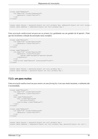 Mapeamento de Associações.



 <class name="Address">
     <id name="id" column="addressId">
         <generator class="native"/>
     </id>
 </class>



 create table Person ( personId bigint not null primary key, addressId bigint not null unique )
 create table Address ( addressId bigint not null primary key )



Uma associação unidirecional um-para-um na primary key geralmente usa um gerador de id special. ( Note
que nós invertemos a direção da associação nesse exemplo).

 <class name="Person">
     <id name="id" column="personId">
         <generator class="native"/>
     </id>
 </class>

 <class name="Address">
     <id name="id" column="personId">
         <generator class="foreign">
             <param name="property">person</param>
         </generator>
     </id>
     <one-to-one name="person" constrained="true"/>
 </class>



 create table Person ( personId bigint not null primary key )
 create table Address ( personId bigint not null primary key )




7.2.3. um para muitos

Uma associação unidirecional um-para-muitos em uma foreing key é um caso muito incomum, e realmente não
é recomendada.

 <class name="Person">
     <id name="id" column="personId">
         <generator class="native"/>
     </id>
     <set name="addresses">
         <key column="personId"
             not-null="true"/>
         <one-to-many class="Address"/>
     </set>
 </class>

 <class name="Address">
     <id name="id" column="addressId">
         <generator class="native"/>
     </id>
 </class>



 create table Person ( personId bigint not null primary key )
 create table Address ( addressId bigint not null primary key, personId bigint not null )




Hibernate 3.2 ga                                                                                    95
 