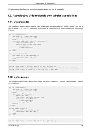 Mapeamento de Associações.


Nós achamos que é melhor usar uma tabela associativa para este tipo de associação.


7.3. Associações Unidirecionais com tabelas associativas

7.3.1. um para muitos

Uma associação um-para-muitos unidirecional usando uma tabela associativa e o mais comum. Note que se
especificarmos unique="true", estaremos modificando a cardinalidade de muitos-para-muitos para um-pa-
ra-muitos.

 <class name="Person">
     <id name="id" column="personId">
         <generator class="native"/>
     </id>
     <set name="addresses" table="PersonAddress">
         <key column="personId"/>
         <many-to-many column="addressId"
             unique="true"
             class="Address"/>
     </set>
 </class>

 <class name="Address">
     <id name="id" column="addressId">
         <generator class="native"/>
     </id>
 </class>



 create table Person ( personId bigint not null primary key )
 create table PersonAddress ( personId not null, addressId bigint not null primary key )
 create table Address ( addressId bigint not null primary key )




7.3.2. muitos para um

Uma associação unidirecional muitos-para-um em uma tabela associativa é bastante comum quando a associa-
ção for opcional.

 <class name="Person">
     <id name="id" column="personId">
         <generator class="native"/>
     </id>
     <join table="PersonAddress"
         optional="true">
         <key column="personId" unique="true"/>
         <many-to-one name="address"
             column="addressId"
             not-null="true"/>
     </join>
 </class>

 <class name="Address">
     <id name="id" column="addressId">
         <generator class="native"/>
     </id>
 </class>



 create table Person ( personId bigint not null primary key )


Hibernate 3.2 ga                                                                                     96
 