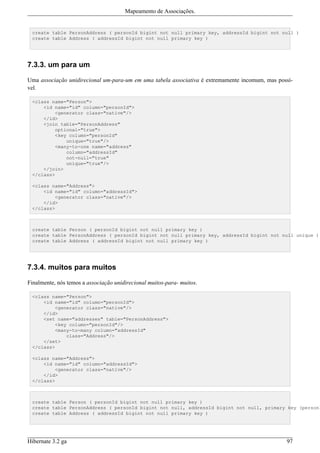 Mapeamento de Associações.


 create table PersonAddress ( personId bigint not null primary key, addressId bigint not null )
 create table Address ( addressId bigint not null primary key )




7.3.3. um para um

Uma associação unidirecional um-para-um em uma tabela associativa é extremamente incomum, mas possí-
vel.

 <class name="Person">
     <id name="id" column="personId">
         <generator class="native"/>
     </id>
     <join table="PersonAddress"
         optional="true">
         <key column="personId"
             unique="true"/>
         <many-to-one name="address"
             column="addressId"
             not-null="true"
             unique="true"/>
     </join>
 </class>

 <class name="Address">
     <id name="id" column="addressId">
         <generator class="native"/>
     </id>
 </class>



 create table Person ( personId bigint not null primary key )
 create table PersonAddress ( personId bigint not null primary key, addressId bigint not null unique )
 create table Address ( addressId bigint not null primary key )




7.3.4. muitos para muitos

Finalmente, nós temos a associação unidirecional muitos-para- muitos.

 <class name="Person">
     <id name="id" column="personId">
         <generator class="native"/>
     </id>
     <set name="addresses" table="PersonAddress">
         <key column="personId"/>
         <many-to-many column="addressId"
             class="Address"/>
     </set>
 </class>

 <class name="Address">
     <id name="id" column="addressId">
         <generator class="native"/>
     </id>
 </class>



 create table Person ( personId bigint not null primary key )
 create table PersonAddress ( personId bigint not null, addressId bigint not null, primary key (personI
 create table Address ( addressId bigint not null primary key )




Hibernate 3.2 ga                                                                                 97
 