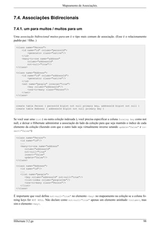 Mapeamento de Associações.



7.4. Associações Bidirecionais

7.4.1. um para muitos / muitos para um

Uma associação bidirecional muitos-para-um é o tipo mais comum de associação. (Esse é o relacionamento
padrão pai / filho. )

 <class name="Person">
     <id name="id" column="personId">
         <generator class="native"/>
     </id>
     <many-to-one name="address"
         column="addressId"
         not-null="true"/>
 </class>

 <class name="Address">
     <id name="id" column="addressId">
         <generator class="native"/>
     </id>
     <set name="people" inverse="true">
         <key column="addressId"/>
         <one-to-many class="Person"/>
     </set>
 </class>



 create table Person ( personId bigint not null primary key, addressId bigint not null )
 create table Address ( addressId bigint not null primary key )



Se você usar uma List ( ou outra coleção indexada ), você precisa especificar a coluna foreing key como not
null, e deixar o Hibernate administrar a associação do lado da coleção para que seja mantido o índice de cada
elemento da coleção (fazendo com que o outro lado seja virtualmente inverso setando update="false" e in-
sert="false"):

 <class name="Person">
    <id name="id"/>
    ...
    <many-to-one name="address"
       column="addressId"
       not-null="true"
       insert="false"
       update="false"/>
 </class>

 <class name="Address">
    <id name="id"/>
    ...
    <list name="people">
       <key column="addressId" not-null="true"/>
       <list-index column="peopleIdx"/>
       <one-to-many class="Person"/>
    </list>
 </class>


É importante que você defina not-null="true" no elemento <key> no mapeamento na coleção se a coluna fo-
reing keys for NOT NULL. Não declare como not-null="true" apenas um elemento aninhado <column>, mas
sim o elemento <key>.




Hibernate 3.2 ga                                                                                          98
 