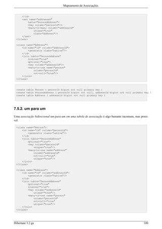 Mapeamento de Associações.


     </id>
     <set name="addresses"
         table="PersonAddress">
         <key column="personId"/>
         <many-to-many column="addressId"
             unique="true"
             class="Address"/>
     </set>
 </class>

 <class name="Address">
     <id name="id" column="addressId">
         <generator class="native"/>
     </id>
     <join table="PersonAddress"
         inverse="true"
         optional="true">
         <key column="addressId"/>
         <many-to-one name="person"
             column="personId"
             not-null="true"/>
     </join>
 </class>



 create table Person ( personId bigint not null primary key )
 create table PersonAddress ( personId bigint not null, addressId bigint not null primary key )
 create table Address ( addressId bigint not null primary key )




7.5.2. um para um

Uma associação bidirecional um-para-um em uma tabela de associação é algo bastante incomum, mas possi-
vel.

 <class name="Person">
     <id name="id" column="personId">
         <generator class="native"/>
     </id>
     <join table="PersonAddress"
         optional="true">
         <key column="personId"
             unique="true"/>
         <many-to-one name="address"
             column="addressId"
             not-null="true"
             unique="true"/>
     </join>
 </class>

 <class name="Address">
     <id name="id" column="addressId">
         <generator class="native"/>
     </id>
     <join table="PersonAddress"
         optional="true"
         inverse="true">
         <key column="addressId"
             unique="true"/>
         <many-to-one name="person"
             column="personId"
             not-null="true"
             unique="true"/>
     </join>
 </class>




Hibernate 3.2 ga                                                                                  100
 