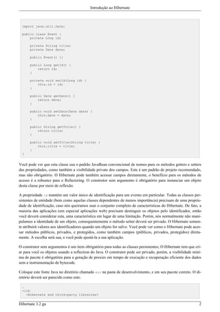 Introdução ao Hibernate



  import java.util.Date;

  public class Event {
      private Long id;

      private String title;
      private Date date;

      public Event() {}

      public Long getId() {
          return id;
      }

      private void setId(Long id) {
          this.id = id;
      }

      public Date getDate() {
          return date;
      }

      public void setDate(Date date) {
          this.date = date;
      }

      public String getTitle() {
          return title;
      }

      public void setTitle(String title) {
          this.title = title;
      }
  }


Você pode ver que esta classe usa o padrão JavaBean convencional de nomes para os métodos getters e setters
das propriedades, como também a visibilidade private dos campos. Este é um padrão de projeto recomendado,
mas não obrigatório. O Hibernate pode também acessar campos diretamente, o benefício para os métodos de
acesso é a robustez para o Refactoring. O construtor sem argumento é obrigatório para instanciar um objeto
desta classe por meio de reflexão.

A propriedade id mantém um valor único de identificação para um evento em particular. Todas as classes per-
sistentes de entidade (bem como aquelas classes dependentes de menos importância) precisam de uma proprie-
dade de identificação, caso nós queiramos usar o conjunto completo de características do Hibernate. De fato, a
maioria das aplicações (em especial aplicações web) precisam destinguir os objetos pelo identificador, então
você deverá considerar esta, uma característica em lugar de uma limitação. Porém, nós normalmente não mani-
pulamos a identidade de um objeto, consequentemente o método setter deverá ser privado. O Hibernate somen-
te atribuirá valores aos identificadores quando um objeto for salvo. Você pode ver como o Hibernate pode aces-
sar métodos públicos, privados, e protegidos, como também campos (públicos, privados, protegidos) direta-
mente. A escolha será sua, e você pode ajustá-la a sua aplicação.

O construtor sem argumentos é um item obrigatório para todas as classes persistentes; O Hibernate tem que cri-
ar para você os objetos usando a reflection do Java. O construtor pode ser privado, porém, a visibilidade miní-
ma de pacote é obrigatóira para a geração de proxies em tempo de execução e recuperação eficiente dos dados
sem a instrumentação de bytecode.

Coloque este fonte Java no diretório chamado src na pasta de desenvolvimento, e em seu pacote correto. O di-
retório deverá ser parecido como este:

  .
  +lib
    <Hibernate and third-party libraries>

Hibernate 3.2 ga                                                                                             2
 