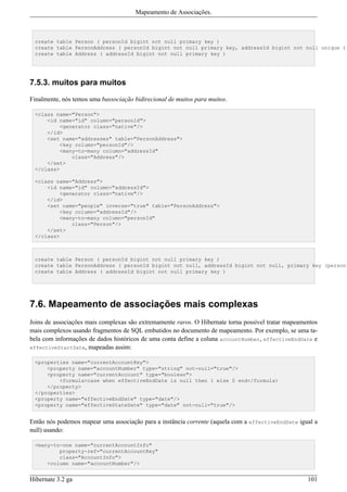 Mapeamento de Associações.



 create table Person ( personId bigint not null primary key )
 create table PersonAddress ( personId bigint not null primary key, addressId bigint not null unique )
 create table Address ( addressId bigint not null primary key )




7.5.3. muitos para muitos

Finalmente, nós temos uma bassociação bidirecional de muitos para muitos.

 <class name="Person">
     <id name="id" column="personId">
         <generator class="native"/>
     </id>
     <set name="addresses" table="PersonAddress">
         <key column="personId"/>
         <many-to-many column="addressId"
             class="Address"/>
     </set>
 </class>

 <class name="Address">
     <id name="id" column="addressId">
         <generator class="native"/>
     </id>
     <set name="people" inverse="true" table="PersonAddress">
         <key column="addressId"/>
         <many-to-many column="personId"
             class="Person"/>
     </set>
 </class>



 create table Person ( personId bigint not null primary key )
 create table PersonAddress ( personId bigint not null, addressId bigint not null, primary key (personI
 create table Address ( addressId bigint not null primary key )




7.6. Mapeamento de associações mais complexas
Joins de associações mais complexas são extremamente raros. O Hibernate torna possível tratar mapeamentos
mais complexos usando fragmentos de SQL embutidos no documento de mapeamento. Por exemplo, se uma ta-
bela com informações de dados históricos de uma conta define a coluna accountNumber, effectiveEndDate e
effectiveStartDate, mapeadas assim:

 <properties name="currentAccountKey">
     <property name="accountNumber" type="string" not-null="true"/>
     <property name="currentAccount" type="boolean">
         <formula>case when effectiveEndDate is null then 1 else 0 end</formula>
     </property>
 </properties>
 <property name="effectiveEndDate" type="date"/>
 <property name="effectiveStateDate" type="date" not-null="true"/>


Então nós podemos mapear uma associação para a instância corrente (aquela com a effectiveEndDate igual a
null) usando:

 <many-to-one name="currentAccountInfo"
         property-ref="currentAccountKey"
         class="AccountInfo">
     <column name="accountNumber"/>


Hibernate 3.2 ga                                                                                     101
 