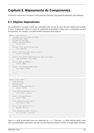 Capítulo 8. Mapeamento de Componentes.
A noção de componente é reusada em vários contextos diferentes, para propósitos diferentes, pelo Hibernate.


8.1. Objetos dependentes
Um componente é um objeto contido que é persistido como um tipo de valor, não uma referência de entidade.
O termo "componente" refere-se à noção de composição da orientação a objetos (não a componentes no nível
de arquitetura). Por exemplo, você pode modelar uma pessoa desta maneira:

 public class Person {
     private java.util.Date birthday;
     private Name name;
     private String key;
     public String getKey() {
         return key;
     }
     private void setKey(String key) {
         this.key=key;
     }
     public java.util.Date getBirthday() {
         return birthday;
     }
     public void setBirthday(java.util.Date birthday) {
         this.birthday = birthday;
     }
     public Name getName() {
         return name;
     }
     public void setName(Name name) {
         this.name = name;
     }
     ......
     ......
 }


 public class Name {
     char initial;
     String first;
     String last;
     public String getFirst() {
         return first;
     }
     void setFirst(String first) {
         this.first = first;
     }
     public String getLast() {
         return last;
     }
     void setLast(String last) {
         this.last = last;
     }
     public char getInitial() {
         return initial;
     }
     void setInitial(char initial) {
         this.initial = initial;
     }
 }


Agora Name pode ser persistido como um componente de Person. Note que Name define métodos getter e setter
para suas propriedades persistentes, mas não necessita declarar nenhuma interface ou propriedades identifica-


Hibernate 3.2 ga                                                                                          103
 