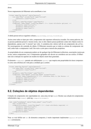 Mapeamento de Componentes.

doras.

Nosso mapeamento do Hibernate seria semelhante a isso

  <class name="eg.Person" table="person">
      <id name="Key" column="pid" type="string">
          <generator class="uuid"/>
      </id>
      <property name="birthday" type="date"/>
      <component name="Name" class="eg.Name"> <!-- class attribute optional -->
          <property name="initial"/>
          <property name="first"/>
          <property name="last"/>
      </component>
  </class>


A tabela pessoa teria as seguintes colunas pid, birthday, initial, first e last.

Assim como todos os tipos por valor, componentes não suportam referencias cruzadas. Em outras palavras, du-
as pessoas poderiam possuir o mesmo nome, mas os dois objetos pessoa poderiam conter dois objetos nome in-
dependentes, apenas com "o mesmo" por valor. A semântica dos valores null de um componente são ad hoc.
No recarregameno do conteúdo do objeto, O Hibernate assumira que se todas as colunas do componente são
null, então todo o componente é null. Isto seria o certo para a maioria dos propósitos.

As propriedades de um componente podem ser de qualquer tipo do Hibernate (collections, associações muitos-pa-
ra-um, outros componentes, etc). Componentes agrupados não devem ser consideros um uso exótico. O Hiber-
nate tem a intenção de suportar um modelo de objetos muito bem granulado.

O elemento <component> permite um subelemento <parent> que mapeia uma propriedade da classe componen-
te como uma referência de volta para a entidade que a contém.

  <class name="eg.Person" table="person">
      <id name="Key" column="pid" type="string">
          <generator class="uuid"/>
      </id>
      <property name="birthday" type="date"/>
      <component name="Name" class="eg.Name" unique="true">
          <parent name="namedPerson"/> <!-- reference back to the Person -->
          <property name="initial"/>
          <property name="first"/>
          <property name="last"/>
      </component>
  </class>




8.2. Coleções de objetos dependentes
Coleções de componentes são suportadadas (ex. uma array de tipo Name). Declare sua coleção de componentes
substituindo a tag<element> pela tag <composite-element>.

  <set name="someNames" table="some_names" lazy="true">
      <key column="id"/>
      <composite-element class="eg.Name"> <!-- class attribute required -->
          <property name="initial"/>
          <property name="first"/>
          <property name="last"/>
      </composite-element>
  </set>


Nota: se você definir um Set de elementos compostos, é muito importante implementar equals() e hashCo-
de() corretamente.



Hibernate 3.2 ga                                                                                       104
 