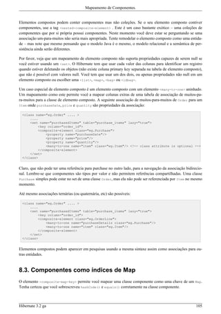 Mapeamento de Componentes.


Elementos compostos podem conter componentes mas não coleções. Se o seu elemento composto contiver
componentes, use a tag <nested-composite-element> . Este é um caso bastante exótico – uma coleções de
componentes que por si própria possui componentes. Neste momento você deve estar se perguntando se uma
associação um-para-muitos não seria mais apropriada. Tente remodelar o elemento composto como uma entida-
de – mas note que mesmo pensando que o modelo Java é o mesmo, o modelo relacional e a semântica de per-
sistência ainda serão diferentes.

Por favor, veja que um mapeamento de elemento composto não suporta propriedades capazes de serem null se
você estiver usando um <set>. O Hibernate tem que usar cada valor das colunas para identificar um registro
quando estiver deletando os objetos (não existe coluna primary key separada na tabela de elemento composto),
que não é possível com valores null. Você tem que usar um dos dois, ou apenas propriedades não null em um
elemento composto ou escolher uma <list>, <map>, <bag> ou <idbag>.

Um caso especial de elemento composto é um elemento composto com um elemento <many-to-one> aninhado.
Um mapeamento como este permite você a mapear colunas extras de uma tabela de associação de muitos-pa-
ra-muitos para a classe de elemento composto. A seguinte associação de muitos-para-muitos de Order para um
Item onde purchaseDate, price e quantity são propriedades da associação:

  <class name="eg.Order" .... >
      ....
      <set name="purchasedItems" table="purchase_items" lazy="true">
          <key column="order_id">
          <composite-element class="eg.Purchase">
              <property name="purchaseDate"/>
              <property name="price"/>
              <property name="quantity"/>
              <many-to-one name="item" class="eg.Item"/> <!-- class attribute is optional -->
          </composite-element>
      </set>
  </class>


Claro, que não pode ter uma referência para purchase no outro lado, para a navegação da associação bidirecio-
nal. Lembre-se que componentes são tipos por valor e não permitem referências compartilhadas. Uma classe
Purchase simples pode estar no set de uma classe Order, mas ela não pode ser referenciada por Item no mesmo
momento.

Até mesmo associações ternárias (ou quaternária, etc) são possíveis:

  <class name="eg.Order" .... >
      ....
      <set name="purchasedItems" table="purchase_items" lazy="true">
          <key column="order_id">
          <composite-element class="eg.OrderLine">
              <many-to-one name="purchaseDetails class="eg.Purchase"/>
              <many-to-one name="item" class="eg.Item"/>
          </composite-element>
      </set>
  </class>


Elementos compostos podem aparecer em pesquisas usando a mesma sintaxe assim como associações para ou-
tras entidades.


8.3. Componentes como índices de Map
O elemento <composite-map-key> permite você mapear uma classe componente como uma chave de um Map.
Tenha certeza que você sobrescreveu hashCode() e equals() corretamente na classe componente.



Hibernate 3.2 ga                                                                                         105
 