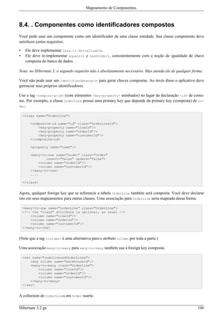 Mapeamento de Componentes.



8.4. . Componentes como identificadores compostos
Você pode usar um componente como um identificador de uma classe entidade. Sua classe componente deve
satisfazer certos requisitos:

•    Ele deve implementar java.io.Serializable.
•    Ele deve re-implementar equals() e hashCode(), consistentemente com a noção de igualdade de chave
     composta do banco de dados.

Nota: no Hibernate 3, o segundo requisito não é absolutamente necessário. Mas atenda ele de qualquer forma.

Você não pode usar um IdentifierGenerator para gerar chaves compostas. Ao invés disso o aplicativo deve
gerenciar seus próprios identificadores.

Use a tag <composite-id> (com elementos <key-property> aninhados) no lugar da declaração <id> de costu-
me. Por exemplo, a classe OrderLine possui uma primary key que depende da primary key (composta) de Or-
der.

    <class name="OrderLine">

        <composite-id name="id" class="OrderLineId">
            <key-property name="lineId"/>
            <key-property name="orderId"/>
            <key-property name="customerId"/>
        </composite-id>

        <property name="name"/>

        <many-to-one name="order" class="Order"
                insert="false" update="false">
            <column name="orderId"/>
            <column name="customerId"/>
        </many-to-one>
        ....

    </class>


Agora, qualquer foreign key que se referencie a tabela OrderLine também será composta. Você deve declarar
isto em seus mapeamentos para outras classes. Uma associação para OrderLine seria mapeada dessa forma:

    <many-to-one name="orderLine" class="OrderLine">
    <!-- the "class" attribute is optional, as usual -->
        <column name="lineId"/>
        <column name="orderId"/>
        <column name="customerId"/>
    </many-to-one>


(Note que a tag <column> é uma alternativa para o atributo column por toda a parte.)

Uma associação many-to-many para many-to-many também usa a foreign key composta:

    <set name="undeliveredOrderLines">
        <key column name="warehouseId"/>
        <many-to-many class="OrderLine">
            <column name="lineId"/>
            <column name="orderId"/>
            <column name="customerId"/>
        </many-to-many>
    </set>


A collection de OrderLines em Order usaria:

Hibernate 3.2 ga                                                                                        106
 