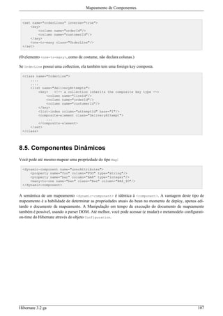 Mapeamento de Componentes.


 <set name="orderLines" inverse="true">
     <key>
         <column name="orderId"/>
         <column name="customerId"/>
     </key>
     <one-to-many class="OrderLine"/>
 </set>


(O elemento <one-to-many>, como de costume, não declara colunas.)

Se OrderLine possui uma collection, ela também tem uma foreign key composta.

 <class name="OrderLine">
     ....
     ....
     <list name="deliveryAttempts">
         <key>   <!-- a collection inherits the composite key type -->
             <column name="lineId"/>
             <column name="orderId"/>
             <column name="customerId"/>
         </key>
         <list-index column="attemptId" base="1"/>
         <composite-element class="DeliveryAttempt">
             ...
         </composite-element>
     </set>
 </class>




8.5. Componentes Dinâmicos
Você pode até mesmo mapear uma propriedade do tipo Map:

 <dynamic-component name="userAttributes">
     <property name="foo" column="FOO" type="string"/>
     <property name="bar" column="BAR" type="integer"/>
     <many-to-one name="baz" class="Baz" column="BAZ_ID"/>
 </dynamic-component>


A semântica de um mapeamento <dynamic-component> é idêntica à <component>. A vantagem deste tipo de
mapeamento é a habilidade de determinar as propriedades atuais do bean no momento de deploy, apenas edi-
tando o documento de mapeamento. A Manipulação em tempo de execução do documento de mapeamento
também é possível, usando o parser DOM. Até melhor, você pode acessar (e mudar) o metamodelo configurati-
on-time do Hibernate através do objeto Configuration.




Hibernate 3.2 ga                                                                                     107
 