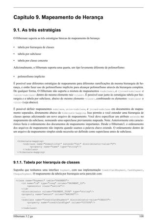 Capítulo 9. Mapeamento de Herança

9.1. As três estratégias
O Hibernate suporta as três estratégias básicas de mapeamento de herança:


•    tabela por hierarquia de classes

•    tabela por subclasse

•    tabela por classe concreta

Adicionalmente, o Hibernate suporta uma quarta, um tipo levemente diferente de polimorfismo:


•    polimorfismo implícito

É possível usar diferentes estratégias de mapeamento para diferentes ramificações da mesma hierarquia de he-
rança, e então fazer uso do polimorfismo implícito para alcançar polimorfismo através da hierarquia completa.
De qualquer forma, O Hibernate não suporta a mistura de mapeamentos <subclass>, e <joined-subclass> e
<union-subclass> dentro do mesmo elemento raiz <class>. É possível usar junto às estratégias tabela por hie-
rarquia e a tabela por subclasse, abaixo do mesmo elemento <class>, combinando os elementos <subclass> e
<join> (veja abaixo).

É possível definir mapeamentos subclass, union-subclass, e joined-subclass em documentos de mapea-
mento separados, diretamente abaixo de hibernate-mapping. Isso permite a você estender uma hierarquia de
classes apenas adicionando um novo arquivo de mapeamento. Você deve especificar um atributo extends no
mapeamento da subclasse, nomeando uma superclasse previamente mapeada. Nota: Anteriormente esta caracte-
rística fazia o ordenamento dos documentos de mapeamento importantes. Desde o Hibernate3, o ordenamento
dos arquivos de mapeamento não importa quando usamos a palavra chave extends. O ordenamento dentro de
um arquivo de mapeamento simples ainda necessita ser definido como superclasse antes de subclasse.


     <hibernate-mapping>
         <subclass name="DomesticCat" extends="Cat" discriminator-value="D">
              <property name="name" type="string"/>
         </subclass>
     </hibernate-mapping>



9.1.1. Tabela por hierarquia de classes

Suponha que tenhamos uma interface Payment, com sua implementação CreditCardPayment, CashPayment,
ChequePayment. O mapeamento da tabela por hierarquia seria parecido com:

    <class name="Payment" table="PAYMENT">
        <id name="id" type="long" column="PAYMENT_ID">
            <generator class="native"/>
        </id>
        <discriminator column="PAYMENT_TYPE" type="string"/>
        <property name="amount" column="AMOUNT"/>
        ...
        <subclass name="CreditCardPayment" discriminator-value="CREDIT">
            <property name="creditCardType" column="CCTYPE"/>
            ...
        </subclass>


Hibernate 3.2 ga                                                                                         108
 