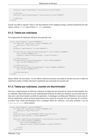 Mapeamento de Herança


      <subclass name="CashPayment" discriminator-value="CASH">
          ...
      </subclass>
      <subclass name="ChequePayment" discriminator-value="CHEQUE">
          ...
      </subclass>
  </class>


Exactly one table is required. There is one big limitation of this mapping strategy: columns declared by the sub-
classes, such as CCTYPE, may not have NOT NULL constraints.


9.1.2. Tabela por subclasse

Um mapeamento de tabela por subclasse seria parecido com:

  <class name="Payment" table="PAYMENT">
      <id name="id" type="long" column="PAYMENT_ID">
          <generator class="native"/>
      </id>
      <property name="amount" column="AMOUNT"/>
      ...
      <joined-subclass name="CreditCardPayment" table="CREDIT_PAYMENT">
          <key column="PAYMENT_ID"/>
          <property name="creditCardType" column="CCTYPE"/>
          ...
      </joined-subclass>
      <joined-subclass name="CashPayment" table="CASH_PAYMENT">
          <key column="PAYMENT_ID"/>
          ...
      </joined-subclass>
      <joined-subclass name="ChequePayment" table="CHEQUE_PAYMENT">
          <key column="PAYMENT_ID"/>
          ...
      </joined-subclass>
  </class>


Quatro tabelas são necessárias. As três tabelas subclasses possuem associação de primary key para a tabela de
superclasse (então o modelo relacional é atualmente uma associação de um-para-um).


9.1.3. Tabela por subclasse, usando um discriminador

Note que a implementação de tabela por subclasse do Hibernate não necessita de coluna de discriminador. Ou-
tro mapeador objeto/relacional usa uma implementação diferente de tabela por subclasse, que necessita uma co-
luna com o tipo discriminador na tabela da superclasse. A abordagem escolhida pelo Hibernate é muito mais di-
fícil de implementar, porém de forma argumentável mais correto de um ponto de vista relacional. Se você dese-
ja utilizar uma coluna discriminadora com a estratégia tabela por subclasse, você pode combinar o uso de
<subclass> e <join>, dessa maneira:

  <class name="Payment" table="PAYMENT">
      <id name="id" type="long" column="PAYMENT_ID">
          <generator class="native"/>
      </id>
      <discriminator column="PAYMENT_TYPE" type="string"/>
      <property name="amount" column="AMOUNT"/>
      ...
      <subclass name="CreditCardPayment" discriminator-value="CREDIT">
          <join table="CREDIT_PAYMENT">
              <key column="PAYMENT_ID"/>
              <property name="creditCardType" column="CCTYPE"/>
              ...
          </join>
      </subclass>


Hibernate 3.2 ga                                                                                             109
 