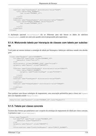 Mapeamento de Herança


     <subclass name="CashPayment" discriminator-value="CASH">
         <join table="CASH_PAYMENT">
             <key column="PAYMENT_ID"/>
             ...
         </join>
     </subclass>
     <subclass name="ChequePayment" discriminator-value="CHEQUE">
         <join table="CHEQUE_PAYMENT" fetch="select">
             <key column="PAYMENT_ID"/>
             ...
         </join>
     </subclass>
 </class>


A declaração opcional fetch="select" diz ao Hibernate para não buscar os dados da subclasse
ChequePayment, usando um outer join quando estiver pesquisando pela superclasse.



9.1.4. Misturando tabela por hierarquia de classes com tabela por subclas-
se

Você pode até mesmo misturar a estratégia de tabela por hierarquia e tabela por subclasse usando esta aborda-
gem:

 <class name="Payment" table="PAYMENT">
     <id name="id" type="long" column="PAYMENT_ID">
         <generator class="native"/>
     </id>
     <discriminator column="PAYMENT_TYPE" type="string"/>
     <property name="amount" column="AMOUNT"/>
     ...
     <subclass name="CreditCardPayment" discriminator-value="CREDIT">
         <join table="CREDIT_PAYMENT">
             <property name="creditCardType" column="CCTYPE"/>
             ...
         </join>
     </subclass>
     <subclass name="CashPayment" discriminator-value="CASH">
         ...
     </subclass>
     <subclass name="ChequePayment" discriminator-value="CHEQUE">
         ...
     </subclass>
 </class>


Para qualquer uma dessas estratégias de mapeamento, uma associação polimórfica para a classe raiz Payment
deve ser mapeada usando <many-to-one>.

 <many-to-one name="payment" column="PAYMENT_ID" class="Payment"/>



9.1.5. Tabela por classe concreta

Existem duas formas que poderíamos usar a respeito da estratégia de mapeamento de tabela por classe concreta.
A primeira é usar <union-subclass>..

 <class name="Payment">
     <id name="id" type="long" column="PAYMENT_ID">
         <generator class="sequence"/>
     </id>
     <property name="amount" column="AMOUNT"/>
     ...
     <union-subclass name="CreditCardPayment" table="CREDIT_PAYMENT">


Hibernate 3.2 ga                                                                                         110
 