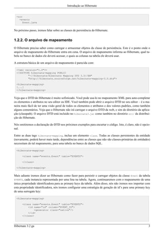 Introdução ao Hibernate


  +src
    +events
       Event.java


No próximo passo, iremos falar sobre as classes de persistência do Hibernate.


1.2.2. O arquivo de mapeamento

O Hibernate precisa saber como carregar e armazenar objetos da classe de persistência. Este é o ponto onde o
arquivo de mapeamento do Hibernate entra em cena. O arquivo de mapeamento informa ao Hibernate, qual ta-
bela no banco de dados ele deverá acessar, e quais as colunas na tabela ele deverá usar.

A estrutura básica de um arquivo de mapeamento é parecida com:

  <?xml version="1.0"?>
  <!DOCTYPE hibernate-mapping PUBLIC
          "-//Hibernate/Hibernate Mapping DTD 3.0//EN"
          "http://hibernate.sourceforge.net/hibernate-mapping-3.0.dtd">

  <hibernate-mapping>
  [...]
  </hibernate-mapping>


Veja que o DTD do Hibernate é muito sofisticado. Você pode usa-lo no mapeamento XML para auto-completar
os elementos e atributos no seu editor ou IDE. Você também pode abrir o arquivo DTD no seu editor – é a ma-
neira mais fácil de ter uma visão geral de todos os elementos e atributos e dos valores padrões, como também
alguns comentários. Veja que o Hibernate não irá carregar o arquivo DTD da web, e sim do diretório da aplica-
ção (classpath). O arquivo DTD está incluído no hibernate3.jar como também no diretório src/ da distribui-
ção do Hibernate.

Nós omitiremos a declaração do DTD nos próximos exemplos para encurtar o código. Isto, é claro, não é opcio-
nal.

Entre as duas tags hibernate-mapping, inclua um elemento class. Todas as classes persistentes da entidade
(novamente, poderá haver mais tarde, dependências entre as classes que não são classes-primárias de entidades)
necessitam do tal mapeamento, para uma tabela no banco de dados SQL.

  <hibernate-mapping>

      <class name="events.Event" table="EVENTS">

      </class>

  </hibernate-mapping>


Mais adiante iremos dizer ao Hibernate como fazer para persistir e carregar objetos da classe Event da tabela
EVENTS, cada instancia representada por uma lina na tabela. Agora, continuaremos com o mapeamento de uma
única propriedade identificadora para as primary keys da tabela. Além disso, nós não iremos nos importar com
esta propriedade identificadora, nós iremos configurar uma estratégia de geração de id’s para uma primary key
de uma surrogate key:

  <hibernate-mapping>

      <class name="events.Event" table="EVENTS">
          <id name="id" column="EVENT_ID">
              <generator class="native"/>
          </id>
      </class>



Hibernate 3.2 ga                                                                                            3
 