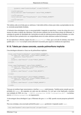 Mapeamento de Herança


          <property name="creditCardType" column="CCTYPE"/>
          ...
      </union-subclass>
      <union-subclass name="CashPayment" table="CASH_PAYMENT">
          ...
      </union-subclass>
      <union-subclass name="ChequePayment" table="CHEQUE_PAYMENT">
          ...
      </union-subclass>
  </class>


Três tabelas estão envolvidas para as subclasses. Cada tabela define colunas para todas as propriedades da clas-
se, incluindo propriedades herdadas.

A limitação dessa abordagem é que se uma propriedade é mapeada na superclasse, o nome da coluna deve ser o
mesmo em todas as tabelas das subclasses. (Nós devemos melhorar isto em um futuro release do Hibernate). A
estratégia do gerador de identidade não é permitida em união de subclasses(union-subclass) herdadas, na verda-
de a fonte de chave primária deve ser compartilhada através de todas subclasses unidas da hierarquia.

Se sua superclasse é abstrata, mapeie ela com abstract="true". Claro, que se ela não for abstrata, uma tabela
(padrão para PAYMENT no exemplo acima) adicional é necessária para segurar as instâncias da superclasse.


9.1.6. Tabela por classe concreta, usando polimorfismo implícito

Uma abordagem alternativa é fazer uso de polimorfismo implícito:

  <class name="CreditCardPayment" table="CREDIT_PAYMENT">
      <id name="id" type="long" column="CREDIT_PAYMENT_ID">
          <generator class="native"/>
      </id>
      <property name="amount" column="CREDIT_AMOUNT"/>
      ...
  </class>

  <class name="CashPayment" table="CASH_PAYMENT">
      <id name="id" type="long" column="CASH_PAYMENT_ID">
          <generator class="native"/>
      </id>
      <property name="amount" column="CASH_AMOUNT"/>
      ...
  </class>

  <class name="ChequePayment" table="CHEQUE_PAYMENT">
      <id name="id" type="long" column="CHEQUE_PAYMENT_ID">
          <generator class="native"/>
      </id>
      <property name="amount" column="CHEQUE_AMOUNT"/>
      ...
  </class>


Veja que em nenhum lugar mencionamos a interface Payment explicitamente. Também preste atenção que pro-
priedades de Payment são mapeadas em cada uma das subclasses. Se você quer evitar duplicação, considere
usar entidades de XML (ex. (e.g. [ <!ENTITY allproperties SYSTEM "allproperties.xml"> ] na declara-
ção do DOCTYPE e &allproperties; no mapeamento).

A desvantagem dessa abordagem é que o Hibernate não gera UNIONs SQL quando executa pesquisas polimórfi-
cas.

Para essa estratégia, uma associação polimórfica para Payment geralmente é mapeada usando <any>.

  <any name="payment" meta-type="string" id-type="long">


Hibernate 3.2 ga                                                                                            111
 