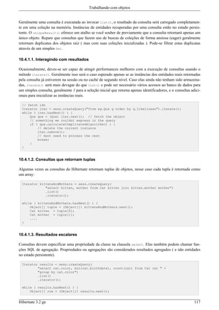 Trabalhando com objetos


Geralmente uma consulta é executada ao invocar list(), o resultado da consulta será carregado completamen-
te em uma coleção na memória. Instâncias de entidades recuperadas por uma consulta estão no estado persis-
tente. O uniqueResult() oferece um atalho se você souber de previamente que a consulta retornará apenas um
único objeto. Repare que consultas que fazem uso de buscas de coleções de forma ansiosa (eager) geralmente
retornam duplicatas dos objetos raiz ( mas com suas coleções inicializadas ). Pode-se filtrar estas duplicatas
através de um simples Set.

10.4.1.1. Interagindo com resultados

Ocasionalmente, deves-se ser capaz de atingir performances melhores com a execução de consultas usando o
método iterate(). Geralmente isso será o caso esperado apenas se as instâncias dos entidades reais retornadas
pela consulta já estiverem na sessão ou no caché de segundo nível. Caso elas ainda não tenham sido armazena-
das, iterate() será mais devagar do que list() e pode ser necessário vários acessos ao banco de dados para
um simples consulta, geralmente 1 para a seleção inicial que retorna apenas identificadores, e n consultas adici-
onais para inicializar as instâncias reais.

  // fetch ids
  Iterator iter = sess.createQuery("from eg.Qux q order by q.likeliness").iterate();
  while ( iter.hasNext() ) {
      Qux qux = (Qux) iter.next(); // fetch the object
      // something we couldnt express in the query
      if ( qux.calculateComplicatedAlgorithm() ) {
          // delete the current instance
          iter.remove();
          // dont need to process the rest
          break;
      }
  }


10.4.1.2. Consultas que retornam tuplas

Algumas vezes as consultas do Hibernate retornam tuplas de objetos, nesse caso cada tupla é retornada como
um array:

  Iterator kittensAndMothers = sess.createQuery(
              "select kitten, mother from Cat kitten join kitten.mother mother")
              .list()
              .iterator();

  while ( kittensAndMothers.hasNext() ) {
      Object[] tuple = (Object[]) kittensAndMothers.next();
      Cat kitten = tuple[0];
      Cat mother = tuple[1];
      ....
  }


10.4.1.3. Resultados escalares

Consultas devem especificar uma propriedade da classe na clausula select. Elas também podem chamar fun-
ções SQL de agregação. Propriedades ou agregações são considerados resultados agregados ( e não entidades
no estado persistente).

  Iterator results = sess.createQuery(
          "select cat.color, min(cat.birthdate), count(cat) from Cat cat " +
          "group by cat.color")
          .list()
          .iterator();

  while ( results.hasNext() ) {
      Object[] row = (Object[]) results.next();


Hibernate 3.2 ga                                                                                             117
 
