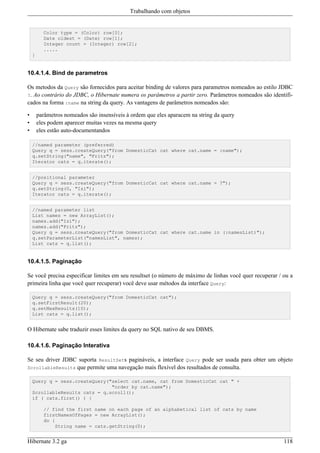 Trabalhando com objetos


          Color type = (Color) row[0];
          Date oldest = (Date) row[1];
          Integer count = (Integer) row[2];
          .....
    }


10.4.1.4. Bind de parametros

Os metodos da Query são fornecidos para aceitar binding de valores para parametros nomeados ao estilo JDBC
?. Ao contrário do JDBC, o Hibernate numera os parâmetros a partir zero. Parâmetros nomeados são identifi-
cados na forma :name na string da query. As vantagens de parâmetros nomeados são:

•       parâmetros nomeados são insensíveis à ordem que eles aparacem na string da query
•       eles podem aparecer muitas vezes na mesma query
•       eles estão auto-documentandos

    //named parameter (preferred)
    Query q = sess.createQuery("from DomesticCat cat where cat.name = :name");
    q.setString("name", "Fritz");
    Iterator cats = q.iterate();


    //positional parameter
    Query q = sess.createQuery("from DomesticCat cat where cat.name = ?");
    q.setString(0, "Izi");
    Iterator cats = q.iterate();


    //named parameter list
    List names = new ArrayList();
    names.add("Izi");
    names.add("Fritz");
    Query q = sess.createQuery("from DomesticCat cat where cat.name in (:namesList)");
    q.setParameterList("namesList", names);
    List cats = q.list();


10.4.1.5. Paginação

Se você precisa especificar limites em seu resultset (o número de máximo de linhas você quer recuperar / ou a
primeira linha que você quer recuperar) você deve usar métodos da interface Query:

    Query q = sess.createQuery("from DomesticCat cat");
    q.setFirstResult(20);
    q.setMaxResults(10);
    List cats = q.list();


O Hibernate sabe traduzir esses limites da query no SQL nativo de seu DBMS.

10.4.1.6. Paginação Interativa

Se seu driver JDBC suporta ResultSets pagináveis, a interface Query pode ser usada para obter um objeto
ScrollableResults que permite uma navegação mais flexível dos resultados de consulta.

    Query q = sess.createQuery("select cat.name, cat from DomesticCat cat " +
                                "order by cat.name");
    ScrollableResults cats = q.scroll();
    if ( cats.first() ) {

          // find the first name on each page of an alphabetical list of cats by name
          firstNamesOfPages = new ArrayList();
          do {
              String name = cats.getString(0);


Hibernate 3.2 ga                                                                                         118
 