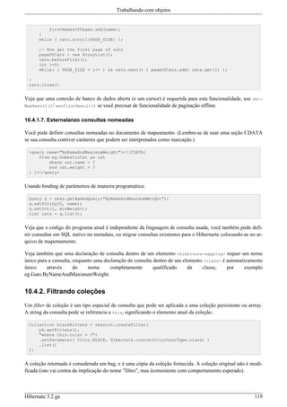 Trabalhando com objetos


          firstNamesOfPages.add(name);
      }
      while ( cats.scroll(PAGE_SIZE) );

      // Now get the first page of cats
      pageOfCats = new ArrayList();
      cats.beforeFirst();
      int i=0;
      while( ( PAGE_SIZE > i++ ) && cats.next() ) pageOfCats.add( cats.get(1) );

 }
 cats.close()


Veja que uma conexão de banco de dados aberta (e um cursor) é requerida para esta funcionalidade, use set-
MaxResult()/ setFirstResult() se você precisar de funcionalidade de paginação offline.


10.4.1.7. Externalanzo consultas nomeadas

Você pode definir consultas nomeadas no documento de mapeamento. (Lembre-se de usar uma seção CDATA
se sua consulta contiver caráteres que podem ser interpretados como marcação.)

 <query name="ByNameAndMaximumWeight"><![CDATA[
     from eg.DomesticCat as cat
         where cat.name = ?
         and cat.weight > ?
 ] ]></query>


Usando binding de parâmetros de maneira programática:

 Query q = sess.getNamedQuery("ByNameAndMaximumWeight");
 q.setString(0, name);
 q.setInt(1, minWeight);
 List cats = q.list();


Veja que o código do programa atual é independente da linguagem de consulta usada, você também pode defi-
nir consultas em SQL nativo no metadata, ou migrar consultas existentes para o Hibernarte colocando-as no ar-
quivo de mapemamento.

Veja também que uma declaração de consulta dentro de um elemento <hibernate-mapping> requer um nome
único para a consulta, enquanto uma declaração de consulta dentro de um elemento <class> é automaticamente
único     através      do    nome      completamente       qualificado    da    classe,    por     exemplo
eg.Gato.ByNameAndMaximumWeight.


10.4.2. Filtrando coleções

Um filter de coleção é um tipo especial de consulta que pode ser aplicada a uma coleção persistente ou arrray.
A string da consulta pode se referencia a this, significando o elemento atual da coleção .

 Collection blackKittens = session.createFilter(
     pk.getKittens(),
     "where this.color = ?")
     .setParameter( Color.BLACK, Hibernate.custom(ColorUserType.class) )
     .list()
 );


A coleção retornada é considerada um bag, e é uma cópia da coleção fornecida. A coleção original não é modi-
ficada (isto vai contra da implicação do nome "filtro", mas éconsistente com comportamento esperado).



Hibernate 3.2 ga                                                                                          119
 