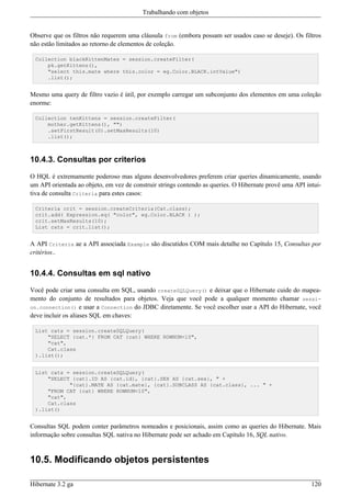 Trabalhando com objetos


Observe que os filtros não requerem uma cláusula from (embora possam ser usados caso se deseje). Os filtros
não estão limitados ao retorno de elementos de coleção.

 Collection blackKittenMates = session.createFilter(
     pk.getKittens(),
     "select this.mate where this.color = eg.Color.BLACK.intValue")
     .list();


Mesmo uma query de filtro vazio é útil, por exemplo carregar um subconjunto dos elementos em uma coleção
enorme:

 Collection tenKittens = session.createFilter(
     mother.getKittens(), "")
     .setFirstResult(0).setMaxResults(10)
     .list();



10.4.3. Consultas por criterios

O HQL é extremamente poderoso mas alguns desenvolvedores preferem criar queries dinamicamente, usando
um API orientada ao objeto, em vez de construir strings contendo as queries. O Hibernate provê uma API intui-
tiva de consulta Criteria para estes casos:

 Criteria crit = session.createCriteria(Cat.class);
 crit.add( Expression.eq( "color", eg.Color.BLACK ) );
 crit.setMaxResults(10);
 List cats = crit.list();


A API Criteria ae a API associada Example são discutidos COM mais detalhe no Capítulo 15, Consultas por
critérios..


10.4.4. Consultas em sql nativo

Você pode criar uma consulta em SQL, usando createSQLQuery() e deixar que o Hibernate cuide do mapea-
mento do conjunto de resultados para objetos. Veja que você pode a qualquer momento chamar sessi-
on.connection() e usar a Connection do JDBC diretamente. Se você escolher usar a API do Hibernate, você
deve incluir os aliases SQL em chaves:

 List cats = session.createSQLQuery(
     "SELECT {cat.*} FROM CAT {cat} WHERE ROWNUM<10",
     "cat",
     Cat.class
 ).list();


 List cats = session.createSQLQuery(
     "SELECT {cat}.ID AS {cat.id}, {cat}.SEX AS {cat.sex}, " +
            "{cat}.MATE AS {cat.mate}, {cat}.SUBCLASS AS {cat.class}, ... " +
     "FROM CAT {cat} WHERE ROWNUM<10",
     "cat",
     Cat.class
 ).list()


Consultas SQL podem conter parâmetros nomeados e posicionais, assim como as queries do Hibernate. Mais
informação sobre consultas SQL nativa no Hibernate pode ser achado em Capítulo 16, SQL nativo.


10.5. Modificando objetos persistentes

Hibernate 3.2 ga                                                                                         120
 