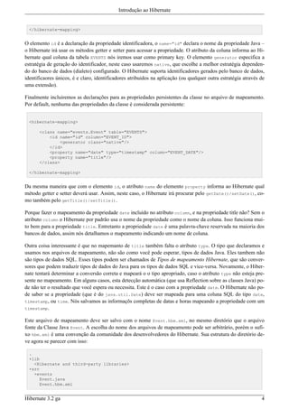 Introdução ao Hibernate


  </hibernate-mapping>


O elemento id é a declaração da propriedade identificadora, o name="id" declara o nome da propriedade Java –
o Hibernate irá usar os métodos getter e setter para acessar a propriedade. O atributo da coluna informa ao Hi-
bernate qual coluna da tabela EVENTS nós iremos usar como primary key. O elemento generator especifica a
estratégia de geração do identificador, neste caso usaremos native, que escolhe a melhor estratégia dependen-
do do banco de dados (dialeto) configurado. O Hibernate suporta identificadores gerados pelo banco de dados,
identificaores únicos, é e claro, identificadores atribuidos na aplicação (ou qualquer outra estratégia através de
uma extensão).

Finalmente incluiremos as declarações para as propriedades persistentes da classe no arquivo de mapeamento.
Por default, nenhuma das propriedades da classe é considerada persistente:


  <hibernate-mapping>

      <class name="events.Event" table="EVENTS">
          <id name="id" column="EVENT_ID">
              <generator class="native"/>
          </id>
          <property name="date" type="timestamp" column="EVENT_DATE"/>
          <property name="title"/>
      </class>

  </hibernate-mapping>


Da mesma maneira que com o elemento id, o atributo name do elemento property informa ao Hibernate qual
método getter e setter deverá usar. Assim, neste caso, o Hibernate irá procurar pelo getDate()/setDate(), co-
mo também pelo getTitle()/setTitle().

Porque fazer o mapeamento da propriedade date incluído no atributo column, e na propriedade title não? Sem o
atributo column o Hibernate por padrão usa o nome da propriedade como o nome da coluna. Isso funciona mui-
to bem para a propriedade title. Entretanto a propriedade date é uma palavra-chave reservada na maioria dos
bancos de dados, assim nós detalhamos o mapeamento indicando um nome de coluna.

Outra coisa interessante é que no mapemanto de title também falta o atributo type. O tipo que declaramos e
usamos nos arquivos de mapeamento, não são como você pode esperar, tipos de dados Java. Eles tambem não
são tipos de dados SQL. Esses tipos podem ser chamados de Tipos de mapeamento Hibernate, que são conver-
sores que podem traduzir tipos de dados do Java para os tipos de dados SQL e vice-versa. Novamente, o Hiber-
nate tentará determinar a conversão correta e mapeará o o tipo apropriado, caso o atributo type não esteja pre-
sente no mapeamento. Em alguns casos, esta detecção automática (que usa Reflection sobre as classes Java) po-
de não ter o resultado que você espera ou necessita. Este é o caso com a propriedade date. O Hibernate não po-
de saber se a propriedade (que é do java.util.Date) deve ser mapeada para uma coluna SQL do tipo date,
timestamp, ou time. Nós salvamos as informaçõs completas de datas e horas mapeando a propriedade com um
timestamp.

Este arquivo de mapeamento deve ser salvo com o nome Event.hbm.xml, no mesmo diretório que o arquivo
fonte da Classe Java Event. A escolha do nome dos arquivos de mapeamento pode ser arbitrário, porém o sufi-
xo hbm.xml é uma convenção da comunidade dos desenvolvedores do Hibernate. Sua estrutura do diretório de-
ve agora se parecer com isso:

  .
  +lib
    <Hibernate and third-party libraries>
  +src
    +events
       Event.java
       Event.hbm.xml


Hibernate 3.2 ga                                                                                                4
 