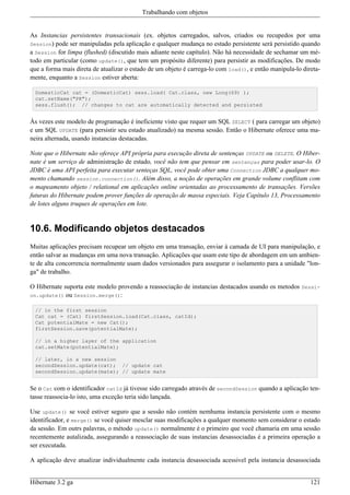 Trabalhando com objetos


As Instancias persistentes transacionais (ex. objetos carregados, salvos, criados ou recupedos por uma
Session) pode ser manipuladas pela aplicação e qualquer mudança no estado persistente será persistido quando
a Session for limpa (flushed) (discutido mais adiante neste capítulo). Não há necessidade de sechamar um mé-
todo em particular (como update(), que tem um propósito diferente) para persistir as modificações. De modo
que a forma mais direta de atualizar o estado de um objeto é carrega-lo com load(), e então manipula-lo direta-
mente, enquanto a Session estiver aberta:

  DomesticCat cat = (DomesticCat) sess.load( Cat.class, new Long(69) );
  cat.setName("PK");
  sess.flush(); // changes to cat are automatically detected and persisted


Às vezes este modelo de programação é ineficiente visto que requer um SQL SELECT ( para carregar um objeto)
e um SQL UPDATE (para persistir seu estado atualizado) na mesma sessão. Então o Hibernate oferece uma ma-
neira alternada, usando instancias destacadas.

Note que o Hibernate não ofereçe API própria para execução direta de sentenças UPDATE ou DELETE. O Hiber-
nate é um serviço de administração de estado, você não tem que pensar em sentenças para poder usar-lo. O
JDBC é uma API perfeita para executar senteças SQL, você pode obter uma Connection JDBC a qualquer mo-
mento chamando session.connection(). Além disso, a noção de operações em grande volume conflitam com
o mapeamento objeto / relational em aplicações online orientadas ao processamento de transações. Versões
futuras do Hibernate podem prover funções de operação de massa especiais. Veja Capítulo 13, Processamento
de lotes alguns truques de operações em lote.


10.6. Modificando objetos destacados
Muitas aplicações precisam recupear um objeto em uma transação, enviar à camada de UI para manipulação, e
então salvar as mudanças em uma nova transação. Aplicações que usam este tipo de abordagem em um ambien-
te de alta concorrencia normalmente usam dados versionados para assegurar o isolamento para a unidade "lon-
ga" de trabalho.

O Hibernate suporta este modelo provendo a reassociação de instancias destacados usando os metodos Sessi-
on.update() ou Session.merge():

  // in the first session
  Cat cat = (Cat) firstSession.load(Cat.class, catId);
  Cat potentialMate = new Cat();
  firstSession.save(potentialMate);

  // in a higher layer of the application
  cat.setMate(potentialMate);

  // later, in a new session
  secondSession.update(cat); // update cat
  secondSession.update(mate); // update mate


Se o Cat com o identificador catId já tivesse sido carregado através de secondSession quando a aplicação ten-
tasse reassocia-lo isto, uma exceção teria sido lançada.

Use update() se você estiver seguro que a sessão não contém nemhuma instancia persistente com o mesmo
identificador, e merge() se você quiser mesclar suas modificações a qualquer momento sem considerar o estado
da sessão. Em outrs palavras, o método update() normalmente é o primeiro que você chamaria em uma sessão
recentemente autalizada, assegurando a reassociação de suas instancias desassociadas é a primeira operação a
ser executada.

A aplicação deve atualizar individualmente cada instancia desassociada acessivel pela instancia desassociada


Hibernate 3.2 ga                                                                                           121
 