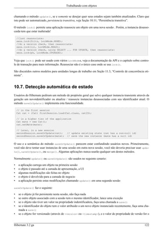 Trabalhando com objetos


chamando o método update(), se e somente se desejar quer seus estados sejam também atualizados. Claro que
isto pode ser automatizado, persistencia transitiva, veja Seção 10.11, “Persistência transitiva”.

O método lock() permite uma aplicação reassocie um objeto em uma nova sessão . Porém, a instancia desasso-
caida tem que estar inalterada!

    //just reassociate:
    sess.lock(fritz, LockMode.NONE);
    //do a version check, then reassociate:
    sess.lock(izi, LockMode.READ);
    //do a version check, using SELECT ... FOR UPDATE, then reassociate:
    sess.lock(pk, LockMode.UPGRADE);


Veja que lock() pode ser usado com vários LockModes, veja a documentação da API e o capítulo sobre contro-
le de transação para mais informação. Reassociar não é o único case onde se usa lock().

São discutidos outros modelos para unidades longas de trabalho em Seção 11.3, “Controle de concorrência oti-
mista”.


10.7. Detecção automática de estado
Usuários do Hibernate pediram um método de propósito geral que salve qualquer instancia transiente através da
geração um novoidentificador ou atualize / reassocie instancias desassociadas com seu identificador atual. O
método saveOrUpdate() implementa esta funcionalidade.

    // in the first session
    Cat cat = (Cat) firstSession.load(Cat.class, catID);

    // in a higher tier of the application
    Cat mate = new Cat();
    cat.setMate(mate);

    // later, in a new session
    secondSession.saveOrUpdate(cat);        // update existing state (cat has a non-null id)
    secondSession.saveOrUpdate(mate);       // save the new instance (mate has a null id)


O uso e a semântica do método saveOrUpdate() parecem estar confundindo usuários novos. Primeiramente,
você não deve tentar usar instancias de uma sessão em outra nova sessão, você não deveria precisar usar upda-
te(), saveOrUpdate(), ou merge(). Algumas aplicações nunca usarão qualquer um destes métodos.

Normalmente update() ou saveOrUpdate() são usados no seguinte cenario:

•    a aplicação carrega um objeto na primeira sessão
•    o objeto é passado até a camada de apresentação, a UI
•    algumas modificações são feitas no objeto
•    o objeto é devolvido para a camada de negocio
•    a aplicação persiste estas modificações chamando update() em uma segunda sessão

saveOrUpdate()     faz o seguinte:

•    se o objeto já for persistente nesta sessão, não faça nada
•    se outro objeto associado com a sessão tem o mesmo identificador, lance uma exceção
•    se o objeto não tiver um valor na propriedade indentificadora, faça uma chamada a save()
•    se o identificador do objeto tem o valor atribuido a um novo objeto instanciado recentemente, faça uma cha-
     mada a save()
•    se o objeto for versionado (através de <version> ou <timestamp>), e o valor de propriedade de versão for o


Hibernate 3.2 ga                                                                                            122
 