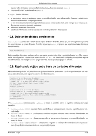Trabalhando com objetos

     mesmo valor atribuido a um novo objeto instanciado, , faça uma chamada a save()
•    caso contrário faça uma chamada a update()

o merge() é muito diferente:

•    se houver uma instancia persistente com o mesmo identificador associado a sessão, faça uma copia do esta-
     do deste objeto sobre o exemplo persistente
•    se não houver nenhuma instancia persistente associado com a sessão atual, tente carrega-la do banco de da-
     dos, ou crie uma nova instancia persistento
•    a instancia persistente é retornada
•    o instancia retorna não estará associado com a sessão, permanece desassociada



10.8. Deletando objetos persistentes
Session.delete()    removerá o estado de um objeto do banco de dados. Claro que, sua aplicação ainda poderia
ter uma referência ao objeto deletado. É melhor pensar que delete() faz com que uma instancia persistente se
torne transiente.

    sess.delete(cat);


Pode-se deletar objetos em qualquer ordem que queria, sem risco de violar constraints foreign key. Mas mesmo
assim ainda é possível a violação de uma constraint NOT NULL em uma coluna foreign key ao se deletar objetos
na ordem errada, por exemplo se você apagar o mestre, mas esquece de apagar os detalhes.


10.9. Replicando objtos entre base de da dados diferentes
Ocasionalmente pode ser útil poder levar um gráfo de instancias persistentes e os fazer persistente em um ban-
co de dados diferente, sem regerar os valores dos identificadores.

    //retrieve a cat from one database
    Session session1 = factory1.openSession();
    Transaction tx1 = session1.beginTransaction();
    Cat cat = session1.get(Cat.class, catId);
    tx1.commit();
    session1.close();

    //reconcile with a second database
    Session session2 = factory2.openSession();
    Transaction tx2 = session2.beginTransaction();
    session2.replicate(cat, ReplicationMode.LATEST_VERSION);
    tx2.commit();
    session2.close();


O ReplicationMode determina como replicate() tratará os conflitos entros os registros existentes no banco
de dados.

•    ReplicationMode.IGNORE    - ignora o objeto quando houver um registro com o mesmo identificador no ban-
     co de dados
•    ReplicationMode.OVERWRITE      - sobreescreve qualquer registro existente com o mesmo identificador no
     banco de dados
•    ReplicationMode.EXCEPTION     - lança uma exceção se houver um registro com o mesmo identificador no
     banco de dados
•    ReplicationMode.LATEST_VERSION       - - sobreescreve o registro se o número de versão é mais novo que o nú-
     mero de versão do registro existente, ou caso contrário ignora



Hibernate 3.2 ga                                                                                             123
 