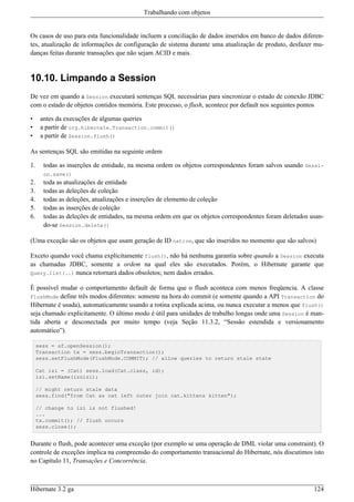 Trabalhando com objetos


Os casos de uso para esta funcionalidade incluem a conciliação de dados inseridos em banco de dados diferen-
tes, atualização de informações de configuração de sistema durante uma atualização de produto, desfazer mu-
danças feitas durante transações que não sejam ACID e mais.


10.10. Limpando a Session
De vez em quando a Session executará sentenças SQL necessárias para sincronizar o estado de conexão JDBC
com o estado de objetos contidos memória. Este processo, o flush, acontece por default nos seguintes pontos

•     antes da execuções de algumas queries
•     a partir de org.hibernate.Transaction.commit()
•     a partir de Session.flush()

As sentenças SQL são emitidas na seguinte ordem

1.     todas as inserções de entidade, na mesma ordem os objetos correspondentes foram salvos usando Sessi-
       on.save()
2.     toda as atualizações de entidade
3.     todas as deleções de coleção
4.     todas as deleções, atualizações e inserções de elemento de coleção
5.     todas as inserções de coleção
6.     todas as deleções de entidades, na mesma ordem em que os objetos correspondentes foram deletados usan-
       do-se Session.delete()

(Uma exceção são os objetos que usam geração de ID native, que são inseridos no momento que são salvos)

Exceto quando você chama explicitamente flush(), não há nenhuma garantia sobre quando a Session executa
as chamadas JDBC, somente a ordem na qual eles são executados. Porém, o Hibernate garante que
Query.list(..) nunca retornará dados obsoletos; nem dados errados.

É possível mudar o comportamento default de forma que o flush aconteca com menos freqüencia. A classe
FlushMode define três modos diferentes: somente na hora do commit (e somente quando a API Transaction do
Hibernate é usada), automaticamente usando a rotina explicada acima, ou nunca executar a menos que flush()
seja chamado explicitamente. O último modo é útil para unidades de trabalho longas onde uma Session é man-
tida aberta e desconectada por muito tempo (veja Seção 11.3.2, “Sessão estendida e versionamento
automático”).

     sess = sf.openSession();
     Transaction tx = sess.beginTransaction();
     sess.setFlushMode(FlushMode.COMMIT); // allow queries to return stale state

     Cat izi = (Cat) sess.load(Cat.class, id);
     izi.setName(iznizi);

     // might return stale data
     sess.find("from Cat as cat left outer join cat.kittens kitten");

     // change to izi is not flushed!
     ...
     tx.commit(); // flush occurs
     sess.close();


Durante o flush, pode acontecer uma exceção (por exemplo se uma operação de DML violar uma constraint). O
controle de exceções implica na compreensão do comportamento transacional do Hibernate, nós discutimos isto
no Capítulo 11, Transações e Concorrência.



Hibernate 3.2 ga                                                                                         124
 