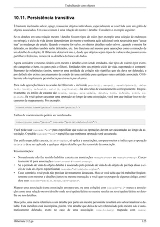 Trabalhando com objetos



10.11. Persistência transitiva
É bastante incômodo salvar, apagr, reassociar objetos individuais, especialmente se você lida com um gráfo de
objetos associados. Um caso comum é uma relação de mestre / detalhe. Considere o exemplo seguinte:

Se os detahes em uma relação mestre / detalhe fossem tipos de valor (por exemplo uma coleção de endereços
ou strings), o ciclo de vida destes dependeriam do mestre e nenhuma ação adicional seria necessária para "casca-
tear" as mudanças de estado. Quando o mestre for salvo, os objetos detalhes serão salvos , quando o mestre for
deletado, os detalhes tambés serão deletados, etc. Isto funciona até mesmo para operações como a remoção de
um detalhe da coleção; O Hibernate detectará isto e, desde que objetos sejam tipos de valores não possam com-
partilhar referências, removerá os detalhes do banco de dados.

Agora considere o mesmo cenário com mestre e detalhes com sendo entidades, não tipos de valores (por exem-
plo categorias e item, ou gatos pais e filhos). Entidades têm seu próprio ciclo de vida, suportando o comparti-
lhamento de referências (assim, remover uma entidade da coleção não significa que ela deva ser deletada), e
por default não existe cascateamento de estado de uma entidade para qualquer outra entidade associada. O Hi-
bernate não implementa persistência persistencia por alcance.

Para cada operação básica na sessão do Hibernate - incluindo persist(), merge(), saveOrUpdate(), dele-
te(), lock(), refresh(), evict(), replicate() - há um estilo de cascateamento correspondente. Respec-
tivamente, os estilos de cascata são create, merge, save-update, delete, lock, refresh, evict, re-
plicate. Se você quiser cascatear uma operação ao longo de uma associação, você tem que indicar isso no do-
cumento de mapeamento. Por exemplo:

    <one-to-one name="person" cascade="persist"/>


Estilos de cascateamento podem ser combinados

    <one-to-one name="person" cascade="persist,delete,lock"/>


Você pode usar cascade="all" para especificar que todas as operações devem ser cascateadas ao longo da as-
sociação. O padrão cascade="none" especifica que nenhuma operação será cascateada.

Um estilo especialde cascata, delete-orphan, só aplica a associações, um-para-muitos e indica que a operação
delete() deve ser aplicada a qualquer objeto detalhe que for removido da associação.

Recomendações:

•    Normalmente não faz sentido habilitar cascata em associações <many-to-one> ou <many-to-many>. Casca-
     teamento til para associações <one-to-one> e <one-to-many>.
•    Se o período de vida do objeto detalhe é associado pelo período de vida do do objeto de pai faça disso o ci-
     clo de vida do objeto especificando cascade="all,delete-orphan".
•    Caso contrário, você pode não precisar de tratamento decascata. Mas se você acha que irá trabalhar freqüen-
     temente com mestres e detalhes juntos na mesma transação, e você quer se poupar de alguma código, consi-
     dere usar cascade="persist,merge,save-update".

Mapear uma associação (uma associação um-para-um, ou uma coleção) com cascade="all" marca a associa-
ção como uma relação mestre/detalhe onde save/update/delete no mestre resulta em save/update/delete no deta-
lhe ou nos detalhes.

Dese jeito, uma mera referência a um detalhe por parte um mestre persistente resultará em salvar/atualizar o de-
talhe. Esta metáfora está incompleta, porém. Um detalhe que deixa de ser referenciado pelo mestre não é auto-
maticamente deletado, exeto no caso de uma associação <one-to-many> mapeada com casca-


Hibernate 3.2 ga                                                                                             125
 