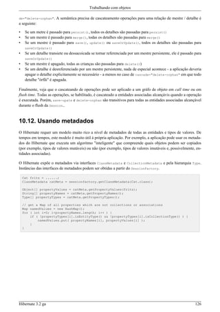 Trabalhando com objetos

de="delete-orphan".     A semântica precisa de cascateamento operações para uma relação de mestre / detalhe é
a seguinte:

•    Se um metre é passado para persist(), todos os detalhes são passadas para persist()
•    Se um mestre é passado para merge(), todas os detalhes são passadas para merge()
•    Se um mestre é passado para save(), update() ou saveOrUpdate(), todos os detalhes são passadas para
     saveOrUpdate()
•    Se um detalhe transiete ou dessacoicada se tornar referenciada por um mestre persistente, ele é passado para
     saveOrUpdate()
•    Se um mestre é apagado, todas as crianças são passadas para delete())
•    Se um detalhe é desreferenciado por um mestre persistente, nada de especial acontece - a aplicação deveria
     apagar o detalhe explicitamente se necessário - a menos no caso de cascade="delete-orphan" em que todo
     detalhe "órfãi" é apagada.

Finalmente, veja que o cascateando de operações pode ser aplicado a um gráfo de objeto em call time ou em
flush time. Todas as operações, se habilitado, é cascateado a entidades associadas alcançávis quando a operação
é executada. Porém, save-upate e delete-orphan são transitivos para todas as entidades associadas alcançável
durante o flush da Session..


10.12. Usando metadados
O Hibernate requer um modelo muito rico a nível de metadados de todas as entidades e tipos de valores. De
tempos em tempos, este modelo é muito útil à própria aplicação. Por exemplo, a aplicação pode usar os metada-
dos do Hibernate que executa um algoritmo "inteligente" que compreende quais objetos podem ser copiados
(por exemplo, tipos de valores mutáveis) ou não (por exemplo, tipos de valores imutáveis e, possivelmente, en-
tidades associadas).

O Hibernate expõe o metadados via interfaces ClassMetadata e CollectionMetadata e pela hierarquia Type.
Instâncias das interfaces de metadados podem ser obtidas a partir do SessionFactory.

    Cat fritz = ......;
    ClassMetadata catMeta = sessionfactory.getClassMetadata(Cat.class);

    Object[] propertyValues = catMeta.getPropertyValues(fritz);
    String[] propertyNames = catMeta.getPropertyNames();
    Type[] propertyTypes = catMeta.getPropertyTypes();

    // get a Map of all properties which are not collections or associations
    Map namedValues = new HashMap();
    for ( int i=0; i<propertyNames.length; i++ ) {
        if ( !propertyTypes[i].isEntityType() && !propertyTypes[i].isCollectionType() ) {
            namedValues.put( propertyNames[i], propertyValues[i] );
        }
    }




Hibernate 3.2 ga                                                                                             126
 