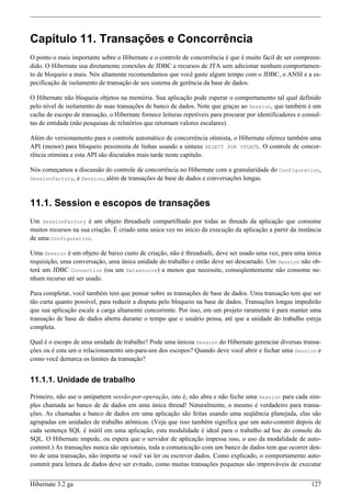 Capítulo 11. Transações e Concorrência
O ponto o mais importante sobre o Hibernate e o controle de concorrência é que é muito fácil de ser compreen-
dido. O Hibernate usa diretamente conexões de JDBC e recursos de JTA sem adicionar nenhum comportamen-
to de bloqueio a mais. Nós altamente recomendamos que você gaste algum tempo com o JDBC, o ANSI e a es-
pecificação de isolamento de transação de seu sistema de gerência da base de dados.

O Hibernate não bloqueia objetos na memória. Sua aplicação pode esperar o comportamento tal qual definido
pelo nível de isolamento de suas transações de banco de dados. Note que graças ao Session, que também é um
cache de escopo de transação, o Hibernate fornece leituras repetíveis para procurar por identificadores e consul-
tas de entidade (não pesquisas de relatórios que retornam valores escalares).

Além do versionamento para o controle automático de concorrência otimista, o Hibernate oferece também uma
API (menor) para bloqueio pessimista de linhas usando a sintaxe SELECT FOR UPDATE. O controle de concor-
rência otimista e esta API são discutidos mais tarde neste capítulo.

Nós começamos a discussão do controle de concorrência no Hibernate com a granularidade do Configuration,
SessionFactory, e Session, além de transações de base de dados e conversações longas.



11.1. Session e escopos de transações
Um SessionFactory é um objeto threadsafe compartilhado por todas as threads da aplicação que consome
muitos recursos na sua criação. É criado uma unica vez no inicio da execução da aplicação a partir da instância
de uma Configuration.

Uma Session é um objeto de baixo custo de criação, não é threadsafe, deve ser usado uma vez, para uma única
requisição, uma conversação, uma única unidade do trabalho e então deve ser descartado. Um Session não ob-
terá um JDBC Connection (ou um Datasource) a menos que necessite, conseqüentemente não consome ne-
nhum recurso até ser usado.

Para completar, você também tem que pensar sobre as transações de base de dados. Uma transação tem que ser
tão curta quanto possível, para reduzir a disputa pelo bloqueio na base de dados. Transações longas impedirão
que sua aplicação escale a carga altamente concorrente. Por isso, em um projeto raramente é para manter uma
transação de base de dados aberta durante o tempo que o usuário pensa, até que a unidade do trabalho esteja
completa.

Qual é o escopo de uma unidade de trabalho? Pode uma únicoa Session do Hibernate gerenciar diversas transa-
ções ou é esta um o relacionamento um-para-um dos escopos? Quando deve você abrir e fechar uma Session e
como você demarca os limites da transação?


11.1.1. Unidade de trabalho

Primeiro, não use o antipattern sessão-por-operação, isto é, não abra e não feche uma Session para cada sim-
ples chamada ao banco de de dados em uma única thread! Naturalmente, o mesmo é verdadeiro para transa-
ções. As chamadas a banco de dados em uma aplicação são feitas usando uma seqüência planejada, elas são
agrupadas em unidades de trabalho atômicas. (Veja que isso também significa que um auto-commit depois de
cada sentença SQL é inútil em uma aplicação, esta modalidade é ideal para o trabalho ad hoc do console do
SQL. O Hibernate impede, ou espera que o servidor de aplicação impessa isso, o uso da modalidade de auto-
commit.) As transações nunca são opcionais, toda a comunicação com um banco de dados tem que ocorrer den-
tro de uma transação, não importa se você vai ler ou escrever dados. Como explicado, o comportamento auto-
commit para leitura de dados deve ser evitado, como muitas transações pequenas são improváveis de executar


Hibernate 3.2 ga                                                                                             127
 