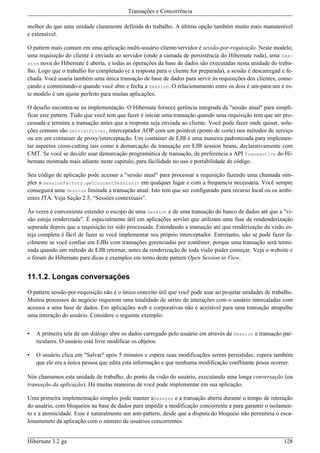 Transações e Concorrência

melhor do que uma unidade claramente definida do trabalho. A última opção também muito mais manutenível
e extensível.

O pattern mais comum em uma aplicação multi-usuário cliente/servidor é sessão-por-requisição. Neste modelo,
uma requisição do cliente é enviada ao servidor (onde a camada de persistência do Hibernate roda), uma Ses-
sion nova do Hibernate é aberta, e todas as operações da base de dados são executadas nesta unidade do traba-
lho. Logo que o trabalho for completado (e a resposta para o cliente for preparada), a sessão é descarregad e fe-
chada. Você usaria também uma única transação de base de dados para servir às requisições dos clientes, come-
çando e commitando-o quando você abre e fecha a Session. O relacionamento entre os dois é um-para-um e es-
te modelo é um ajuste perfeito para muitas aplicações.

O desafio encontra-se na implementação. O Hibernate fornece gerência integrada da "sessão atual" para simpli-
ficar este pattern. Tudo que você tem que fazer é iniciar uma transação quando uma requisição tem que ser pro-
cessada e termina a transação antes que a resposta seja enviada ao cliente. Você pode fazer onde quiser, solu-
ções comuns são ServletFilter, interceptador AOP com um pointcut (ponto de corte) nos métodos de serviço
ou em um container de proxy/interceptação. Um container de EJB é uma maneira padronizada para implemen-
tar aspectos cross-cutting tais como a demarcação da transação em EJB session beans, declarativamente com
CMT. Se você se decidir usar demarcação programática de transação, de preferencia a API Transaction do Hi-
bernate mostrada mais adiante neste capítulo, para fácilidade no uso e portabilidade de código.

Seu código de aplicação pode acessar a "sessão atual" para processar a requisição fazendo uma chamada sim-
ples a sessionFactory.getCurrentSession() em qualquer lugar e com a frequencia necessária. Você sempre
conseguirá uma Session limitada a transação atual. Isto tem que ser configurado para recurso local ou os ambi-
entes JTA. Veja Seção 2.5, “Sessões contextuais”.

Às vezes é conveniente estender o escopo de uma Session e de uma transação do banco de dados até que a "vi-
são esteja renderizada". É especialmente útil em aplicações servlet que utilizam uma fase de rendenderização
separada depois que a requisição ter sido processada. Estendendo a transação até que renderização da visão es-
teja completa é fácil de fazer se você implementar seu próprio interceptador. Entretanto, não se pode fazer fa-
cilmente se você confiar em EJBs com transações gerenciadas por contêiner, porque uma transação será termi-
nada quando um método de EJB retornar, antes da renderização de toda visão puder começar. Veja o website e
o fórum do Hibernate para dicas e exemplos em torno deste pattern Open Session in View.


11.1.2. Longas conversações

O pattern sessão-por-requisição não é o único conceito útil que você pode usar ao projetar unidades de trabalho.
Muitos processos de negócio requerem uma totalidade de séries de interações com o usuário intercaladas com
acessos a uma base de dados. Em aplicações web e corporativas não é aceitável para uma transação atrapalhe
uma interação do usuário. Considere o seguinte exemplo:


•   A primeira tela de um diálogo abre os dados carregado pelo usuário em através de Session e transação par-
    ticulares. O usuário está livre modificar os objetos.

•   O usuário clica em "Salvar" após 5 minutos e espera suas modificações serem persistidas; espera também
    que ele era a única pessoa que edita esta informação e que nenhuma modificação conflitante possa ocorrer.

Nós chamamos esta unidade de trabalho, do ponto da visão do usuário, executando uma longa conversação (ou
transação da aplicação). Há muitas maneiras de você pode implementar em sua aplicação.

Uma primeira implementação simples pode manter aSession e a transação aberta durante o tempo de interação
do usuário, com bloqueios na base de dados para impedir a modificação concorrente e para garantir o isolamen-
to e a atomicidade. Esse é naturalmente um anti-pattern, desde que a disputa do bloqueio não permitiria o esca-
lonameneto da aplicação com o número de usuários concorrentes.


Hibernate 3.2 ga                                                                                             128
 