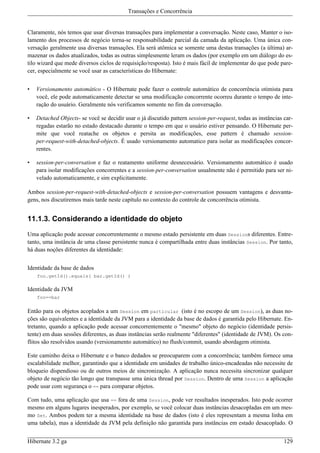 Transações e Concorrência


Claramente, nós temos que usar diversas transações para implementar a conversação. Neste caso, Manter o iso-
lamento dos processos de negócio torna-se responsabilidade parcial da camada da aplicação. Uma única con-
versação geralmente usa diversas transações. Ela será atômica se somente uma destas transações (a última) ar-
mazenar os dados atualizados, todas as outras simplesmente leram os dados (por exemplo em um diálogo do es-
tilo wizard que mede diversos ciclos de requisição/resposta). Isto é mais fácil de implementar do que pode pare-
cer, especialmente se você usar as características do Hibernate:


•   Versionamento automático - O Hibernate pode fazer o controle automático de concorrência otimista para
    você, ele pode automaticamente detectar se uma modificação concorrente ocorreu durante o tempo de inte-
    ração do usuário. Geralmente nós verificamos somente no fim da conversação.

•   Detached Objects- se você se decidir usar o já discutido pattern session-per-request, todas as instâncias car-
    regadas estarão no estado destacado durante o tempo em que o usuário estiver pensando. O Hibernate per-
    mite que você reatache os objetos e persita as modificações, esse pattern é chamado session-
    per-request-with-detached-objects. É usado versionamento automatico para isolar as modificações concor-
    rentes.

•   session-per-conversation e faz o reatamento uniforme desnecessário. Versionamento automático é usado
    para isolar modificações concorrentes e a session-per-conversation usualmente não é permitido para ser ni-
    velado automaticamente, e sim explicitamente.

Ambos session-per-request-with-detached-objects e session-per-conversation possuem vantagens e desvanta-
gens, nos discutiremos mais tarde neste capítulo no contexto do controle de concorrência otimista.


11.1.3. Considerando a identidade do objeto

Uma aplicação pode acessar concorrentemente o mesmo estado persistente em duas Sessions diferentes. Entre-
tanto, uma instância de uma classe persistente nunca é compartilhada entre duas instâncias Session. Por tanto,
há duas noções diferentes da identidade:


Identidade da base de dados
    foo.getId().equals( bar.getId() )

Identidade da JVM
    foo==bar

Então para os objetos acoplados a um Session em particular (isto é no escopo de um Session), as duas no-
ções são equivalentes e a identidade da JVM para a identidade da base de dados é garantida pelo Hibernate. En-
tretanto, quando a aplicação pode acessar concorrentemente o "mesmo" objeto do negócio (identidade persis-
tente) em duas sessões diferentes, as duas instâncias serão realmente "diferentes" (identidade de JVM). Os con-
flitos são resolvidos usando (versionamento automático) no flush/commit, usando abordagem otimista.

Este caminho deixa o Hibernate e o banco dedados se preocuparem com a concorrência; também fornece uma
escalabilidade melhor, garantindo que a identidade em unidades de trabalho único-encadeadas não necessite de
bloqueio dispendioso ou de outros meios de sincronização. A aplicação nunca necessita sincronizar qualquer
objeto de negócio tão longo que transpasse uma única thread por Session. Dentro de uma Session a aplicação
pode usar com segurança o == para comparar objetos.

Com tudo, uma aplicação que usa == fora de uma Session, pode ver resultados inesperados. Isto pode ocorrer
mesmo em alguns lugares inesperados, por exemplo, se você colocar duas instâncias desacopladas em um mes-
mo Set. Ambos podem ter a mesma identidade na base de dados (isto é eles representam a mesma linha em
uma tabela), mas a identidade da JVM pela definição não garantida para instâncias em estado desacoplado. O


Hibernate 3.2 ga                                                                                              129
 