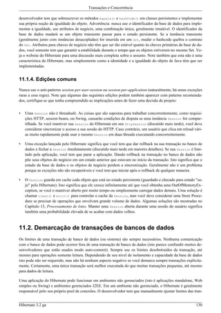 Transações e Concorrência

desenvolvedor tem que sobrescrever os métodos equals() e hashCode() em classes persistentes e implementar
sua própria noção da igualdade do objeto. Advertência: nunca use o identificador da base de dados para imple-
mentar a igualdade, use atributos de negócio, uma combinação única, geralmente imutável. O identificador da
base de dados mudará se um objeto transiente passar para o estado persistente. Se a instância transiente
(geralmente junto com instâncias desacopladas) for inserida em um Set, mudar o hashcode quebra o contrato
do Set. Atributos para chaves de negócio não têm que ser tão estável quanto às chaves primárias da base de da-
dos, você somente tem que garantir a estabilidade durante o tempo que os objetos estiverem no mesmo Set. Ve-
ja o website do Hibernate para uma discussão mais completa sobre o assunto. Note também que esta não é uma
caracteristica do Hibernate, mas simplesmente como a identidade e a igualdade do objeto de Java têm que ser
implementadas.


11.1.4. Edições comuns

Nunca use o anti-patterns session-per-user-session ou session-per-application (naturalmente, há umas exceções
raras a essa regra). Note que algumas das seguintes edições podem também aparecer com patterns recomenda-
dos, certifique-se que tenha compreendido as implicações antes de fazer uma decisão de projeto:


•   Uma Session não é threadsafe. As coisas que são supostas para trabalhar concorrentemente, como requisi-
    ções HTTP, session beans, ou Swing, causarão condições de disputa se uma instância Session for compar-
    tilhada. Se você mantiver sua Session do Hibernate em seu HttpSession (discutido mais tarde), você deve
    considerar sincronizar o acesso a sua sessão do HTTP. Caso contrário, um usuário que clica em reload vári-
    as muito rapidamente pode usar o mesmo Session em duas threads executando concorrentemente.

•   Uma exceção lançada pelo Hibernate significa que você tem que dar rollback na sua transação no banco de
    dados e fechar a Session imediatamente (discutido mais tarde em maiores detalhes). Se sua Session é limi-
    tado pela aplicação, você tem que parar a aplicação. Dando rollback na transação no banco de dados não
    põe seus objetos do negócio em um estado anterior que estavam no início da transação. Isto significa que o
    estado da base de dados e os objetos de negócio perdem a sincronização. Geralmente não é um problema
    porque as exceções não são recuperáveis e você tem que iniciar após o rollback de qualquer maneira.

•   O Session guarda em cache cada objeto que está no estado persistente (guardado e checado para estado "su-
    jo" pelo Hibernate). Isto significa que ele cresce infinitamente até que você obtenha uma OutOfMemoryEx-
    ception, se você o mantiver aberto por muito tempo ou simplesmente carregar dados demais. Uma solução é
    chamar clear() e evict() para controlar o cache da Session, mas você deve considerar uma Store Proce-
    dure se precisar de operações que envolvam grande volume de dados. Algumas soluções são mostradas no
    Capítulo 13, Processamento de lotes. Manter uma Session aberta durante uma sessão do usuário significa
    também uma probabilidade elevada de se acabar com dados velhos.



11.2. Demarcação de transações de bancos de dados
Os limites de uma transação de banco de dados (ou sistema) são sempre necessários. Nenhuma comunicação
com o banco de dados pode ocorrer fora de uma transação de banco de dados (isto parece confundir muitos de-
senvolvedores que estão usados modo auto-commit). Sempre use os limites desobstruídos da transação, até
mesmo para operações somente leitura. Dependendo de seu nível de isolamento e capacidade da base de dados
isto pode não ser requerido, mas não há nenhum aspecto negativo se você demarca sempre transações explicita-
mente. Certamente, uma única transação será melhor executada do que muitas transações pequenas, até mesmo
para dados de leitura.

Uma aplicação do Hibernate pode funcionar em ambientes não gerenciados (isto é aplicações standalone, Web
simples ou Swing) e ambientes gerenciados J2EE. Em um ambiente não gerenciado, o Hibernate é geralmente
responsável pelo seu próprio pool de conexões. O desenvolvedor tem que manualmente ajustar limites das tran-


Hibernate 3.2 ga                                                                                          130
 