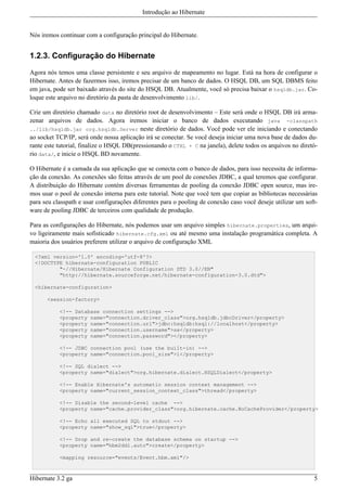 Introdução ao Hibernate


Nós iremos continuar com a configuração principal do Hibernate.


1.2.3. Configuração do Hibernate

Agora nós temos uma classe persistente e seu arquivo de mapeamento no lugar. Está na hora de configurar o
Hibernate. Antes de fazermos isso, iremos precisar de um banco de dados. O HSQL DB, um SQL DBMS feito
em java, pode ser baixado através do site do HSQL DB. Atualmente, você só precisa baixar o hsqldb.jar. Co-
loque este arquivo no diretório da pasta de desenvolvimento lib/.

Crie um diretório chamado data no diretório root de desenvolvimento – Este será onde o HSQL DB irá arma-
zenar arquivos de dados. Agora iremos iniciar o banco de dados executando java -classpath
../lib/hsqldb.jar org.hsqldb.Server neste diretório de dados. Você pode ver ele iniciando e conectando
ao socket TCP/IP, será onde nossa aplicação irá se conectar. Se você deseja iniciar uma nova base de dados du-
rante este tutorial, finalize o HSQL DB(pressionando o CTRL + C na janela), delete todos os arquivos no diretó-
rio data/, e inicie o HSQL BD novamente.

O Hibernate é a camada da sua aplicação que se conecta com o banco de dados, para isso necessita de informa-
ção da conexão. As conexões são feitas através de um pool de conexões JDBC, a qual teremos que configurar.
A distribuição do Hibernate contém diversas ferramentas de pooling da conexão JDBC open source, mas ire-
mos usar o pool de conexão interna para este tutorial. Note que você tem que copiar as bibliotecas necessárias
para seu classpath e usar configurações diferentes para o pooling de conexão caso você deseje utilizar um soft-
ware de pooling JDBC de terceiros com qualidade de produção.

Para as configurações do Hibernate, nós podemos usar um arquivo simples hibernate.properties, um arqui-
vo ligeiramente mais sofisticado hibernate.cfg.xml ou até mesmo uma instalação programática completa. A
maioria dos usuários preferem utilizar o arquivo de configuração XML

  <?xml version='1.0' encoding='utf-8'?>
  <!DOCTYPE hibernate-configuration PUBLIC
          "-//Hibernate/Hibernate Configuration DTD 3.0//EN"
          "http://hibernate.sourceforge.net/hibernate-configuration-3.0.dtd">

  <hibernate-configuration>

      <session-factory>

           <!-- Database connection settings -->
           <property name="connection.driver_class">org.hsqldb.jdbcDriver</property>
           <property name="connection.url">jdbc:hsqldb:hsql://localhost</property>
           <property name="connection.username">sa</property>
           <property name="connection.password"></property>

           <!-- JDBC connection pool (use the built-in) -->
           <property name="connection.pool_size">1</property>

           <!-- SQL dialect -->
           <property name="dialect">org.hibernate.dialect.HSQLDialect</property>

           <!-- Enable Hibernate's automatic session context management -->
           <property name="current_session_context_class">thread</property>

           <!-- Disable the second-level cache -->
           <property name="cache.provider_class">org.hibernate.cache.NoCacheProvider</property>

           <!-- Echo all executed SQL to stdout -->
           <property name="show_sql">true</property>

           <!-- Drop and re-create the database schema on startup -->
           <property name="hbm2ddl.auto">create</property>

           <mapping resource="events/Event.hbm.xml"/>



Hibernate 3.2 ga                                                                                             5
 