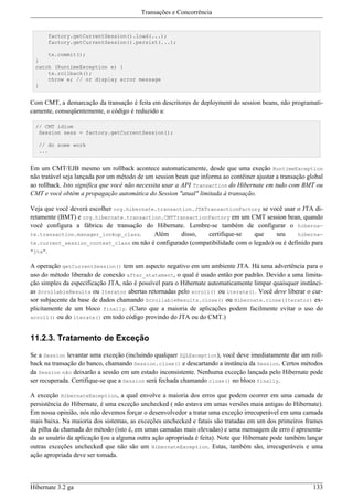 Transações e Concorrência


      factory.getCurrentSession().load(...);
      factory.getCurrentSession().persist(...);

     tx.commit();
 }
 catch (RuntimeException e) {
     tx.rollback();
     throw e; // or display error message
 }


Com CMT, a demarcação da transação é feita em descritores de deployment do session beans, não programati-
camente, conseqüentemente, o código é reduzido a:

 // CMT idiom
  Session sess = factory.getCurrentSession();

   // do some work
   ...


Em um CMT/EJB mesmo um rollback acontece automaticamente, desde que uma exeção RuntimeException
não tratável seja lançada por um método de um session bean que informa ao contêiner ajustar a transação global
ao rollback. Isto significa que você não necessita usar a API Transaction do Hibernate em tudo com BMT ou
CMT e você obtém a propagação automática do Session "atual" limitada à transação.

Veja que você deverá escolher org.hibernate.transaction.JTATransactionFactory se você usar o JTA di-
retamente (BMT) e org.hibernate.transaction.CMTTransactionFactory em um CMT session bean, quando
você configura a fábrica de transação do Hibernate. Lembre-se também de configurar o hiberna-
te.transaction.manager_lookup_class.       Além     disso,   certifique-se   que     seu      hiberna-
te.current_session_context_class ou não é configurado (compatibilidade com o legado) ou é definido para
"jta".

A operação getCurrentSession() tem um aspecto negativo em um ambiente JTA. Há uma advertência para o
uso do método liberado de conexão after_statement, o qual é usado então por padrão. Devido a uma limita-
ção simples da especificação JTA, não é possível para o Hibernate automaticamente limpar quaisquer instânci-
as ScrollableResults ou Iterator abertas retornadas pelo scroll() ou iterate(). Você deve liberar o cur-
sor subjacente da base de dados chamando ScrollableResults.close() ou Hibernate.close(Iterator) ex-
plicitamente de um bloco finally. (Claro que a maioria de aplicações podem facilmente evitar o uso do
scroll() ou do iterate() em todo código provindo do JTA ou do CMT.)



11.2.3. Tratamento de Exceção

Se a Session levantar uma exceção (incluindo qualquer SQLException), você deve imediatamente dar um roll-
back na transação do banco, chamando Session.close() e descartando a instância da Session. Certos métodos
da Session não deixarão a sessão em um estado inconsistente. Nenhuma exceção lançada pelo Hibernate pode
ser recuperada. Certifique-se que a Session será fechada chamando close() no bloco finally.

A exceção HibernateException, a qual envolve a maioria dos erros que podem ocorrer em uma camada de
persistência do Hibernate, é uma exceção unchecked ( não estava em umas versões mais antigas do Hibernate).
Em nossa opinião, nós não devemos forçar o desenvolvedor a tratar uma exceção irrecuperável em uma camada
mais baixa. Na maioria dos sistemas, as exceções unchecked e fatais são tratadas em um dos primeiros frames
da pilha da chamada do método (isto é, em umas camadas mais elevadas) e uma mensagem de erro é apresenta-
da ao usuário da aplicação (ou a alguma outra ação apropriada é feita). Note que Hibernate pode também lançar
outras exceções unchecked que não são um HibernateException. Estas, também são, irrecuperáveis e uma
ação apropriada deve ser tomada.



Hibernate 3.2 ga                                                                                          133
 