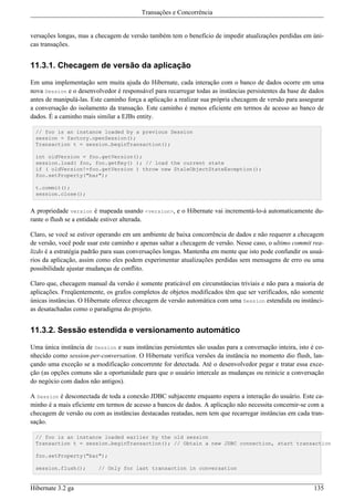 Transações e Concorrência


versações longas, mas a checagem de versão também tem o benefício de impedir atualizações perdidas em úni-
cas transações.


11.3.1. Checagem de versão da aplicação

Em uma implementação sem muita ajuda do Hibernate, cada interação com o banco de dados ocorre em uma
nova Session e o desenvolvedor é responsável para recarregar todas as instâncias persistentes da base de dados
antes de manipulá-las. Este caminho força a aplicação a realizar sua própria checagem de versão para assegurar
a conversação do isolamento da transação. Este caminho é menos eficiente em termos de acesso ao banco de
dados. É a caminho mais similar a EJBs entity.

  // foo is an instance loaded by a previous Session
  session = factory.openSession();
  Transaction t = session.beginTransaction();

  int oldVersion = foo.getVersion();
  session.load( foo, foo.getKey() ); // load the current state
  if ( oldVersion!=foo.getVersion ) throw new StaleObjectStateException();
  foo.setProperty("bar");

  t.commit();
  session.close();


A propriedade version é mapeada usando <version>, e o Hibernate vai incrementá-lo-á automaticamente du-
rante o flush se a entidade estiver alterada.

Claro, se você se estiver operando em um ambiente de baixa concorrência de dados e não requerer a checagem
de versão, você pode usar este caminho e apenas saltar a checagem de versão. Nesse caso, o ultimo commit rea-
lizdo é a estratégia padrão para suas conversações longas. Mantenha em mente que isto pode confundir os usuá-
rios da aplicação, assim como eles podem experimentar atualizações perdidas sem mensagens de erro ou uma
possibilidade ajustar mudanças de conflito.

Claro que, checagem manual da versão é somente praticável em circunstâncias triviais e não para a maioria de
aplicações. Freqüentemente, os grafos completos de objetos modificados têm que ser verificados, não somente
únicas instâncias. O Hibernate oferece checagem de versão automática com uma Session estendida ou instânci-
as desatachadas como o paradigma do projeto.


11.3.2. Sessão estendida e versionamento automático

Uma única instância de Session e suas instâncias persistentes são usadas para a conversação inteira, isto é co-
nhecido como session-per-conversation. O Hibernate verifica versões da instância no momento dio flush, lan-
çando uma exceção se a modificação concorrente for detectada. Até o desenvolvedor pegar e tratar essa exce-
ção (as opções comuns são a oportunidade para que o usuário intercale as mudanças ou reinicie a conversação
do negócio com dados não antigos).

A Session é desconectada de toda a conexão JDBC subjacente enquanto espera a interação do usuário. Este ca-
minho é a mais eficiente em termos de acesso a bancos de dados. A aplicação não necessita concernir-se com a
checagem de versão ou com as instâncias destacadas reatadas, nem tem que recarregar instâncias em cada tran-
sação.

  // foo is an instance loaded earlier by the old session
  Transaction t = session.beginTransaction(); // Obtain a new JDBC connection, start transaction

  foo.setProperty("bar");

  session.flush();       // Only for last transaction in conversation


Hibernate 3.2 ga                                                                                           135
 