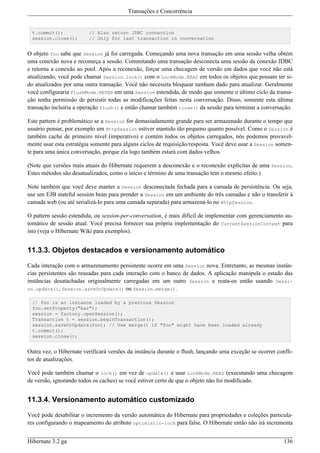 Transações e Concorrência


  t.commit();            // Also return JDBC connection
  session.close();       // Only for last transaction in conversation


O objeto foo sabe que Session já foi carregada. Começando uma nova transação em uma sessão velha obtém
uma conexão nova e recomeça a sessão. Commitando uma transação desconecta uma sessão da conexão JDBC
e retorna a conexão ao pool. Após a reconexão, forçar uma checagem de versão em dados que você não está
atualizando, você pode chamar Session.lock() com o LockMode.READ em todos os objetos que possam ter si-
do atualizados por uma outra transação. Você não necessita bloquear nenhum dado para atualizar. Geralmente
você configuraria FlushMode.NEVER em uma Session estendida, de modo que somente o último ciclo da transa-
ção tenha permissão de persistir todas as modificações feitas nesta conversação. Disso, somente esta última
transação incluiria a operação flush() e então chamar também close() da sessão para terminar a conversação.

Este pattern é problemático se a Session for demasiadamente grande para ser armazenado durante o tempo que
usuário pensar, por exemplo um HttpSession estiver mantido tão pequeno quanto possível. Como o Session é
também cache de primeiro nível (imperativo) e contém todos os objetos carregados, nós podemos provavel-
mente usar esta estratégia somente para alguns ciclos de requisição/resposta. Você deve usar a Session somen-
te para uma única conversação, porque ela logo também estará com dados velhos.

(Note que versões mais atuais do Hibernate requerem a desconexão e o reconexão explícitas de uma Session.
Estes métodos são desatualizados, como o início e término de uma transação tem o mesmo efeito.)

Note também que você deve manter a Session desconectada fechada para a camada de persistência. Ou seja,
use um EJB stateful session bean para prender a Session em um ambiente do três camadas e não o transferir à
camada web (ou até serializá-lo para uma camada separada) para armazená-lo no HttpSession.

O pattern sessão estendida, ou session-per-conversation, é mais difícil de implementar com gerenciamento au-
tomático de sessão atual. Você precisa fornecer sua própria implementação do CurrentSessionContext para
isto (veja o Hibernate Wiki para exemplos).


11.3.3. Objetos destacados e versionamento automático

Cada interação com o armazenamento persistente ocorre em uma Session nova. Entretanto, as mesmas instân-
cias persistentes são reusadas para cada interação com o banco de dados. A aplicação manipula o estado das
instâncias desatachadas originalmente carregadas em um outro Session e reata-os então usando Sessi-
on.update(), Session.saveOrUpdate() ou Session.merge().

  // foo is an instance loaded by a previous Session
  foo.setProperty("bar");
  session = factory.openSession();
  Transaction t = session.beginTransaction();
  session.saveOrUpdate(foo); // Use merge() if "foo" might have been loaded already
  t.commit();
  session.close();


Outra vez, o Hibernate verificará versões da instância durante o flush, lançando uma exceção se ocorrer confli-
tos de atualizações.

Você pode também chamar o lock() em vez de update() e usar LockMode.READ (executando uma checagem
de versão, ignorando todos os caches) se você estiver certo de que o objeto não foi modificado.


11.3.4. Versionamento automático customizado

Você pode desabilitar o incremento da versão automática do Hibernate para propriedades e coleções particula-
res configurando o mapeamento do atributo optimistic-lock para false. O Hibernate então não irá incrementa


Hibernate 3.2 ga                                                                                           136
 